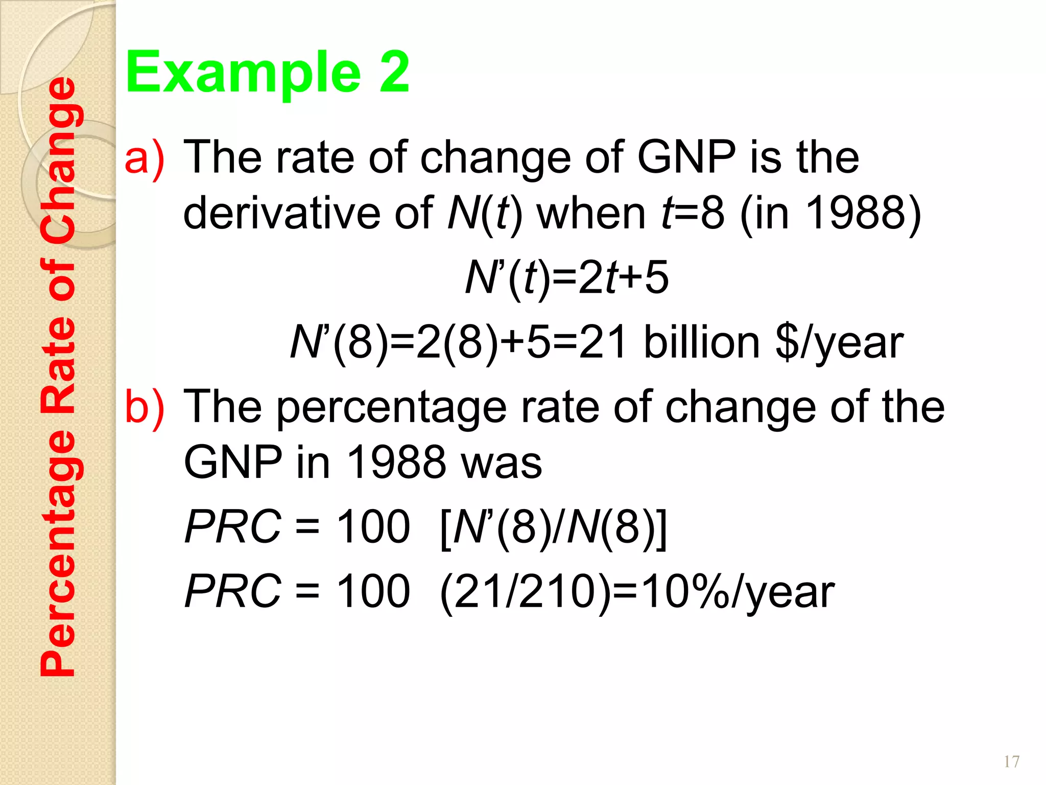 Percentage Rate of Change   Example 2
                            a) The rate of change of GNP is the
                               derivative of N(t) when t=8 (in 1988)
                                              N’(t)=2t+5
                                    N’(8)=2(8)+5=21 billion $/year
                            b) The percentage rate of change of the
                               GNP in 1988 was
                               PRC = 100 [N’(8)/N(8)]
                               PRC = 100 (21/210)=10%/year


                                                                       17
 