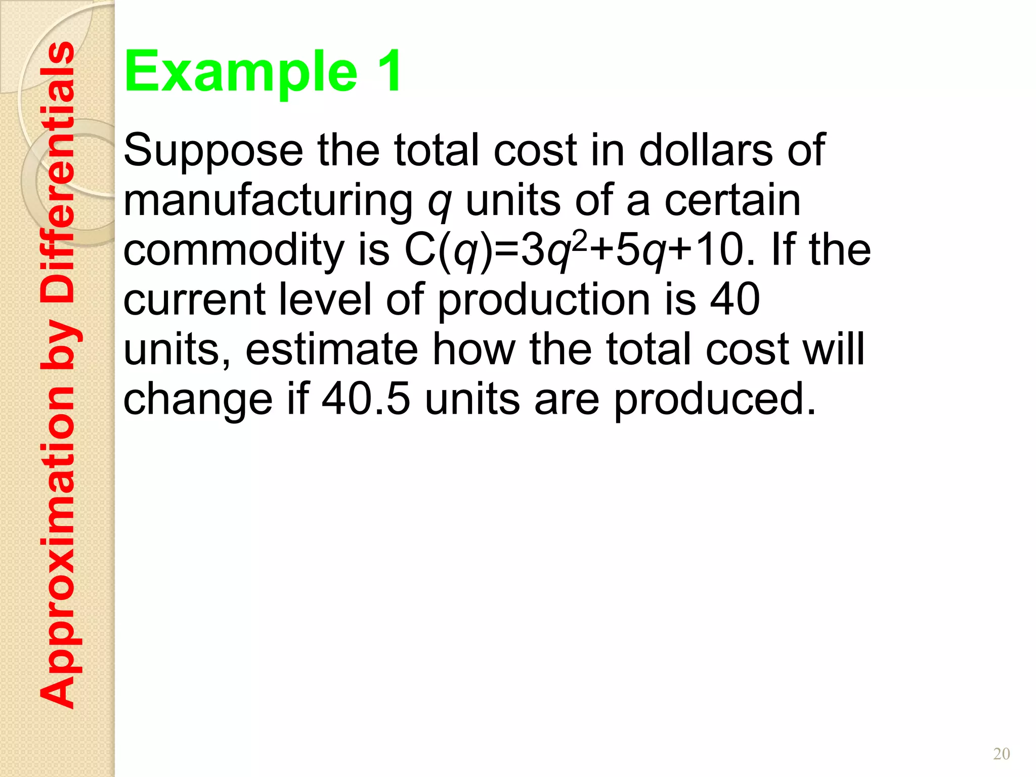 Approximation by Differentials   Example 1
                                 Suppose the total cost in dollars of
                                 manufacturing q units of a certain
                                 commodity is C(q)=3q2+5q+10. If the
                                 current level of production is 40
                                 units, estimate how the total cost will
                                 change if 40.5 units are produced.




                                                                           20
 
