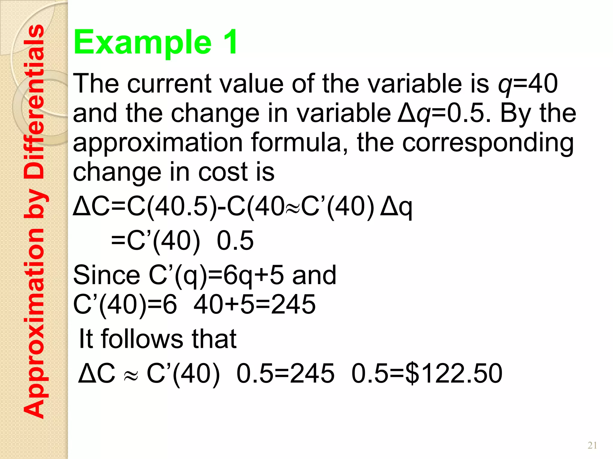 Approximation by Differentials   Example 1
                                 The current value of the variable is q=40
                                 and the change in variable Δq=0.5. By the
                                 approximation formula, the corresponding
                                 change in cost is
                                 ΔC=C(40.5)-C(40 C’(40) Δq
                                     =C’(40) 0.5
                                 Since C’(q)=6q+5 and
                                 C’(40)=6 40+5=245
                                 It follows that
                                 ΔC C’(40) 0.5=245 0.5=$122.50

                                                                             21
 