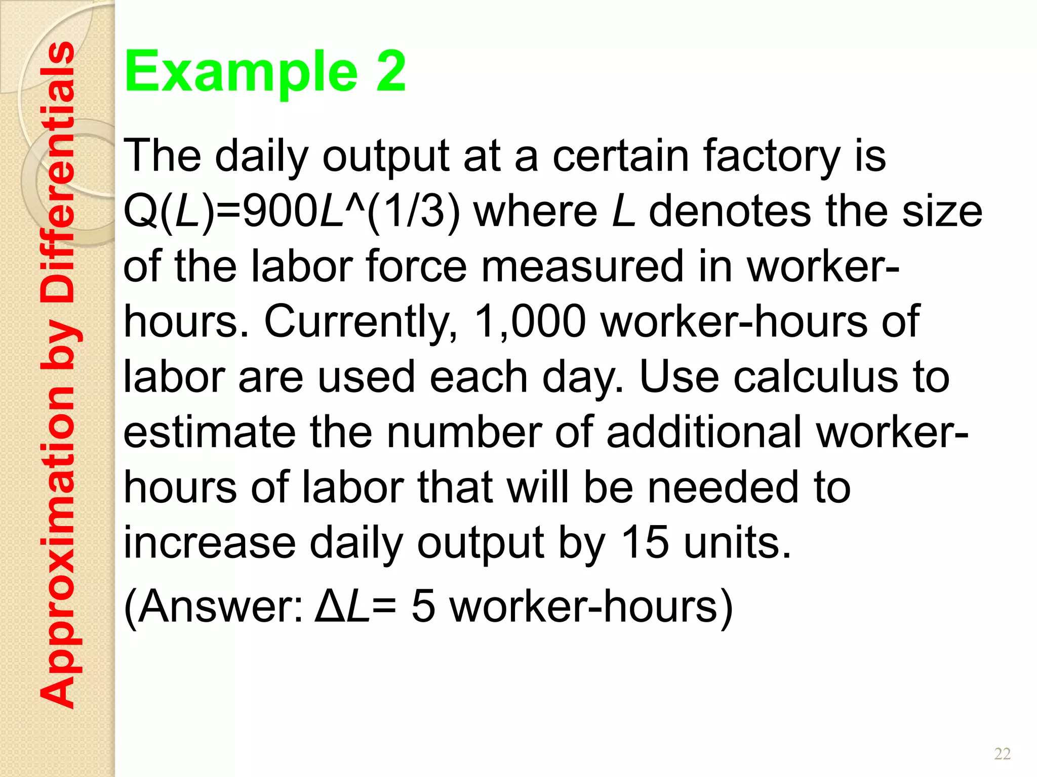 Approximation by Differentials   Example 2
                                 The daily output at a certain factory is
                                 Q(L)=900L^(1/3) where L denotes the size
                                 of the labor force measured in worker-
                                 hours. Currently, 1,000 worker-hours of
                                 labor are used each day. Use calculus to
                                 estimate the number of additional worker-
                                 hours of labor that will be needed to
                                 increase daily output by 15 units.
                                 (Answer: ΔL= 5 worker-hours)

                                                                             22
 