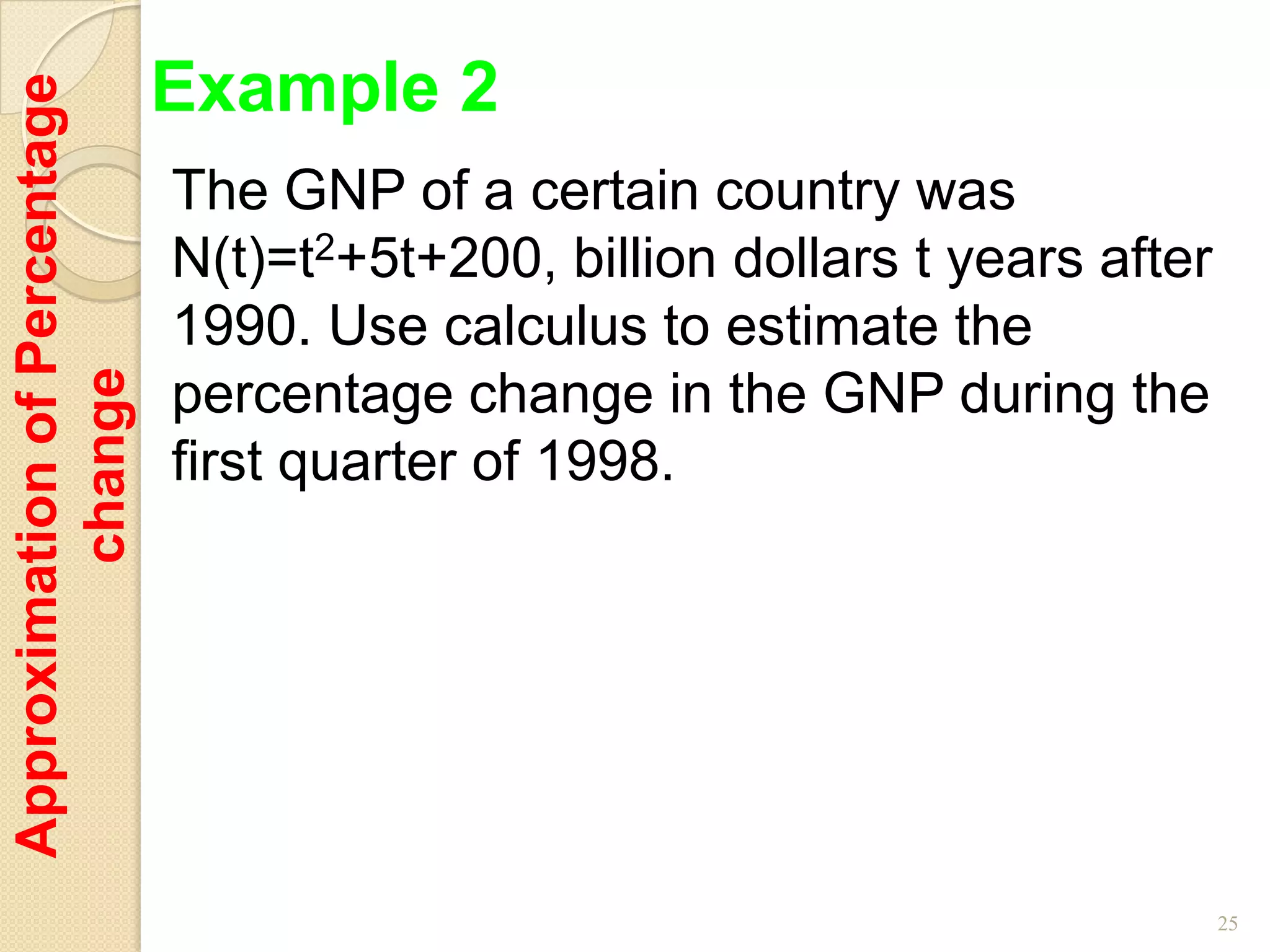 Example 2
Approximation of Percentage

                              The GNP of a certain country was
                              N(t)=t2+5t+200, billion dollars t years after
                              1990. Use calculus to estimate the
         change




                              percentage change in the GNP during the
                              first quarter of 1998.




                                                                              25
 