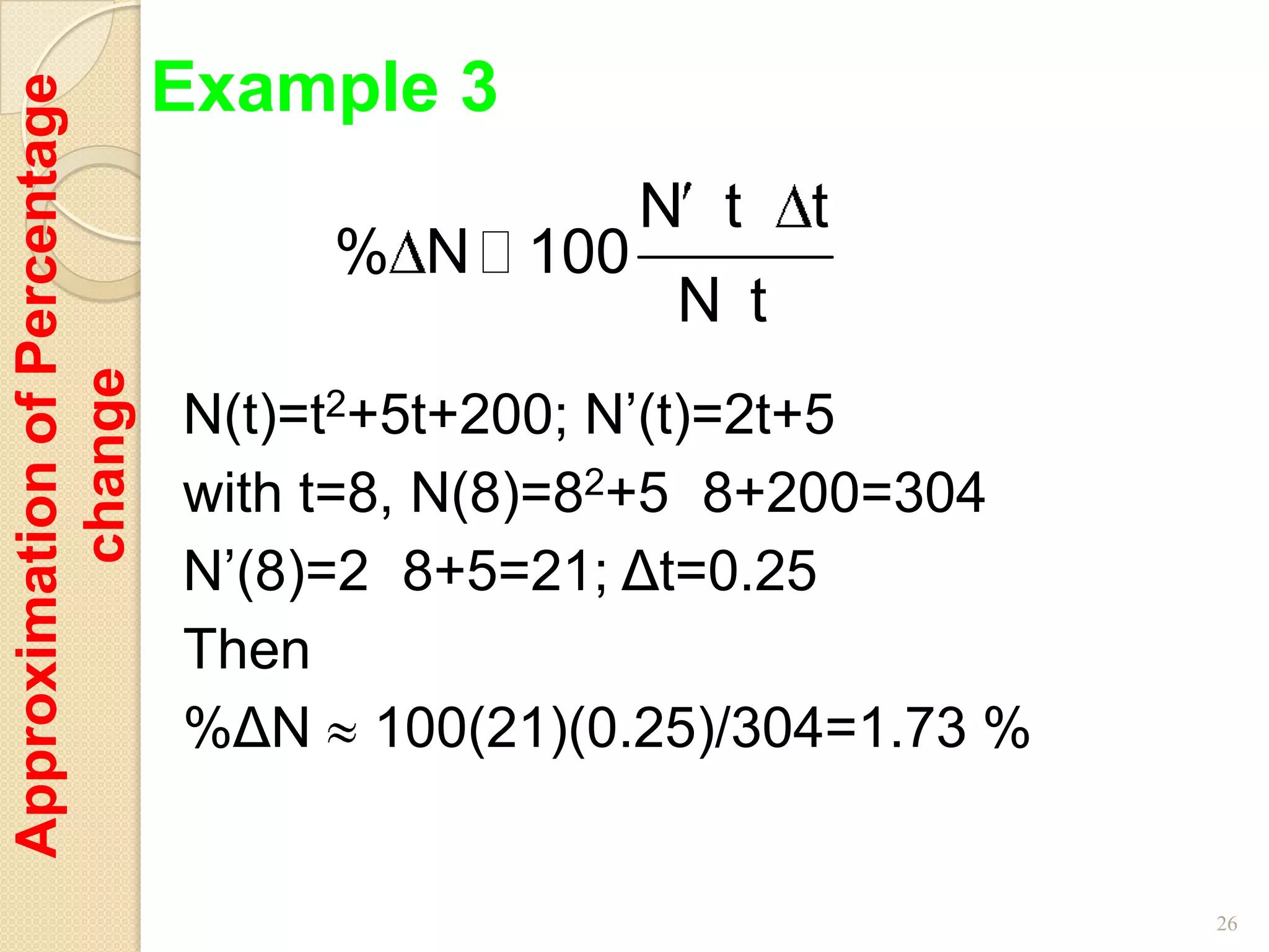 Example 3
Approximation of Percentage


                                               N t    t
                                   % N  100
                                                N t
         change




                              N(t)=t2+5t+200; N’(t)=2t+5
                              with t=8, N(8)=82+5 8+200=304
                              N’(8)=2 8+5=21; Δt=0.25
                              Then
                              %ΔN 100(21)(0.25)/304=1.73 %


                                                              26
 