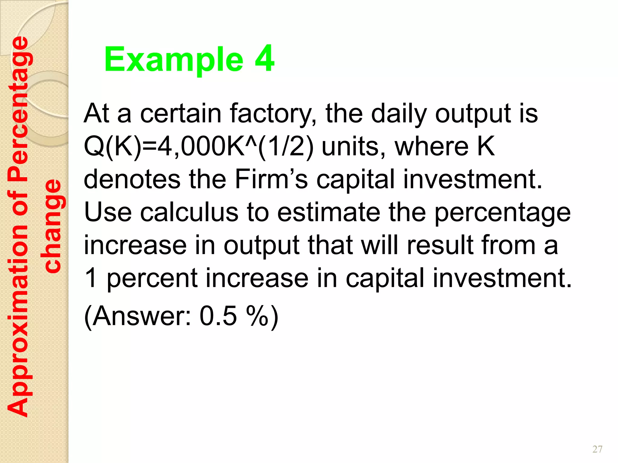 Approximation of Percentage
                               Example 4
                              At a certain factory, the daily output is
                              Q(K)=4,000K^(1/2) units, where K
                              denotes the Firm’s capital investment.
         change




                              Use calculus to estimate the percentage
                              increase in output that will result from a
                              1 percent increase in capital investment.
                              (Answer: 0.5 %)



                                                                           27
 