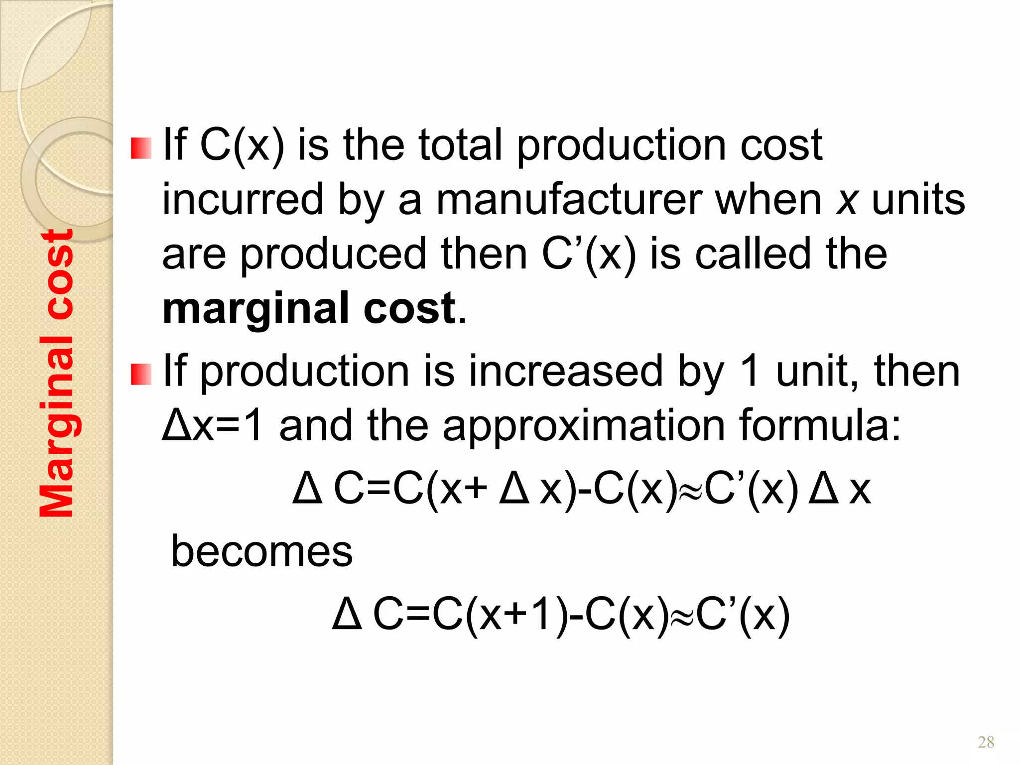 If C(x) is the total production cost
                incurred by a manufacturer when x units
                are produced then C’(x) is called the
Marginal cost




                marginal cost.
                If production is increased by 1 unit, then
                Δx=1 and the approximation formula:
                        Δ C=C(x+ Δ x)-C(x) C’(x) Δ x
                 becomes
                          Δ C=C(x+1)-C(x) C’(x)

                                                             28
 