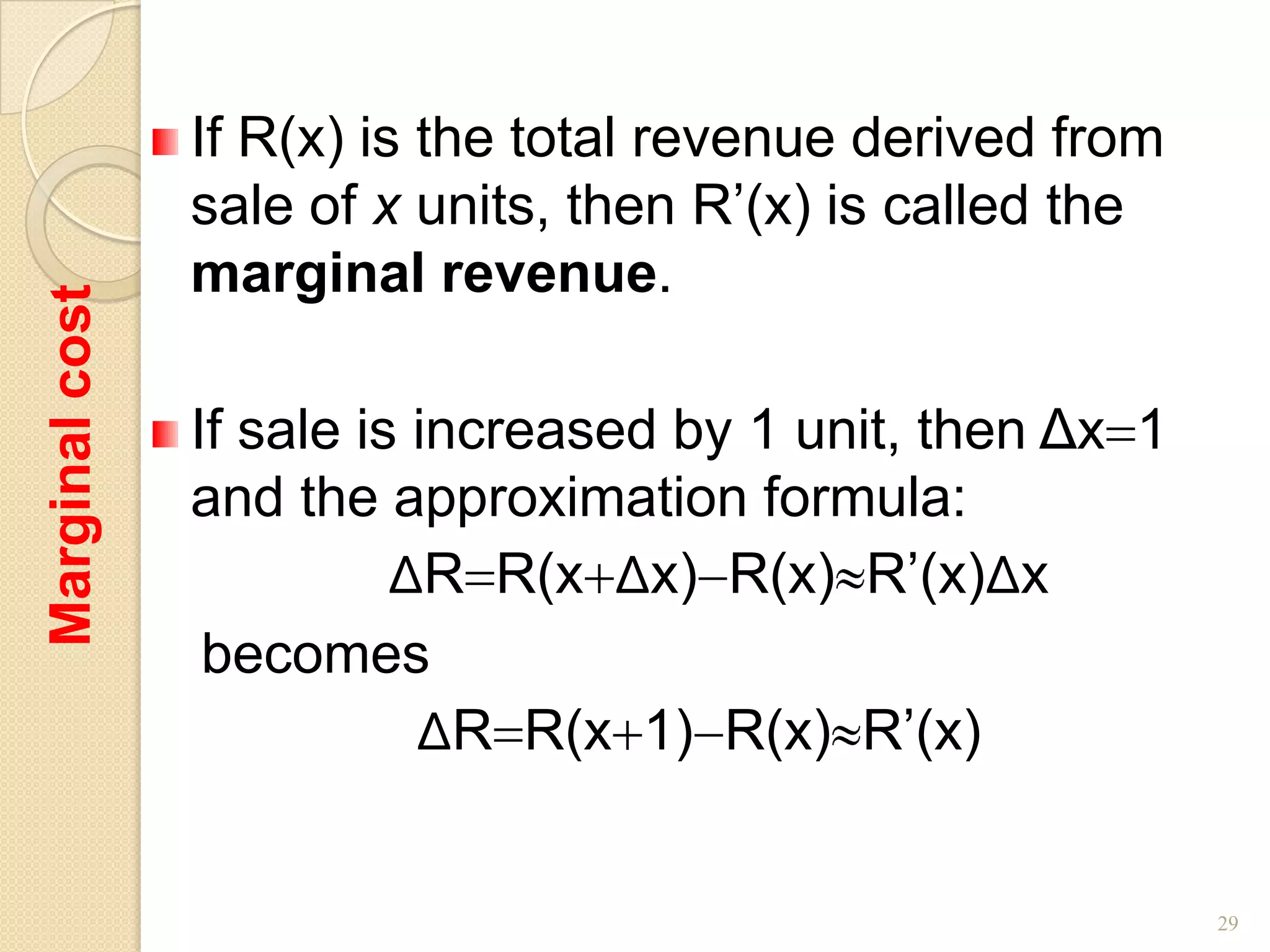 If R(x) is the total revenue derived from
                sale of x units, then R’(x) is called the
                marginal revenue.
Marginal cost




                If sale is increased by 1 unit, then Δx 1
                and the approximation formula:
                          ΔR R(x Δx) R(x) R’(x)Δx
                 becomes
                           ΔR R(x 1) R(x) R’(x)


                                                            29
 