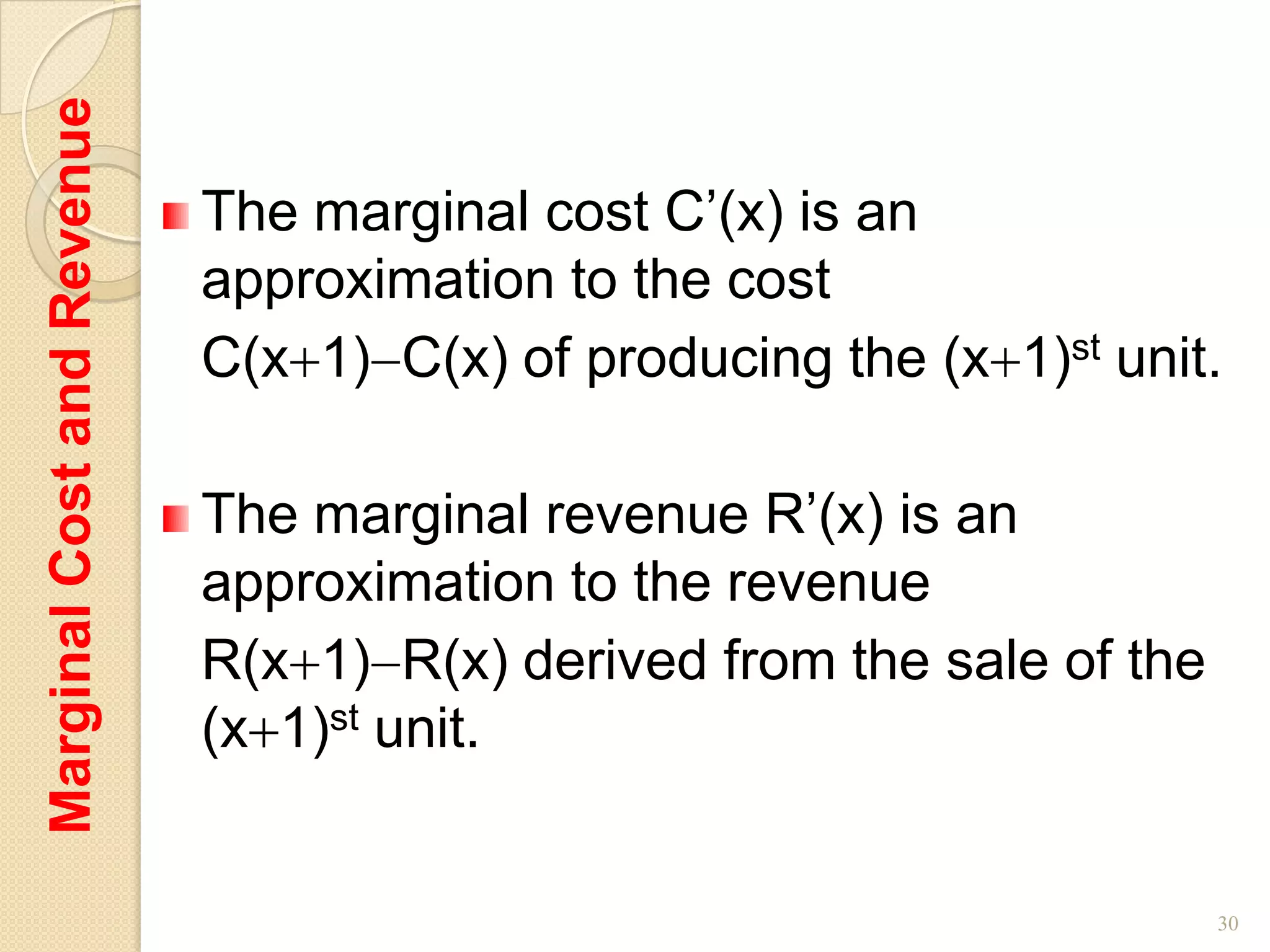Marginal Cost and Revenue

                            The marginal cost C’(x) is an
                            approximation to the cost
                            C(x 1) C(x) of producing the (x 1)st unit.

                            The marginal revenue R’(x) is an
                            approximation to the revenue
                            R(x 1) R(x) derived from the sale of the
                            (x 1)st unit.


                                                                       30
 