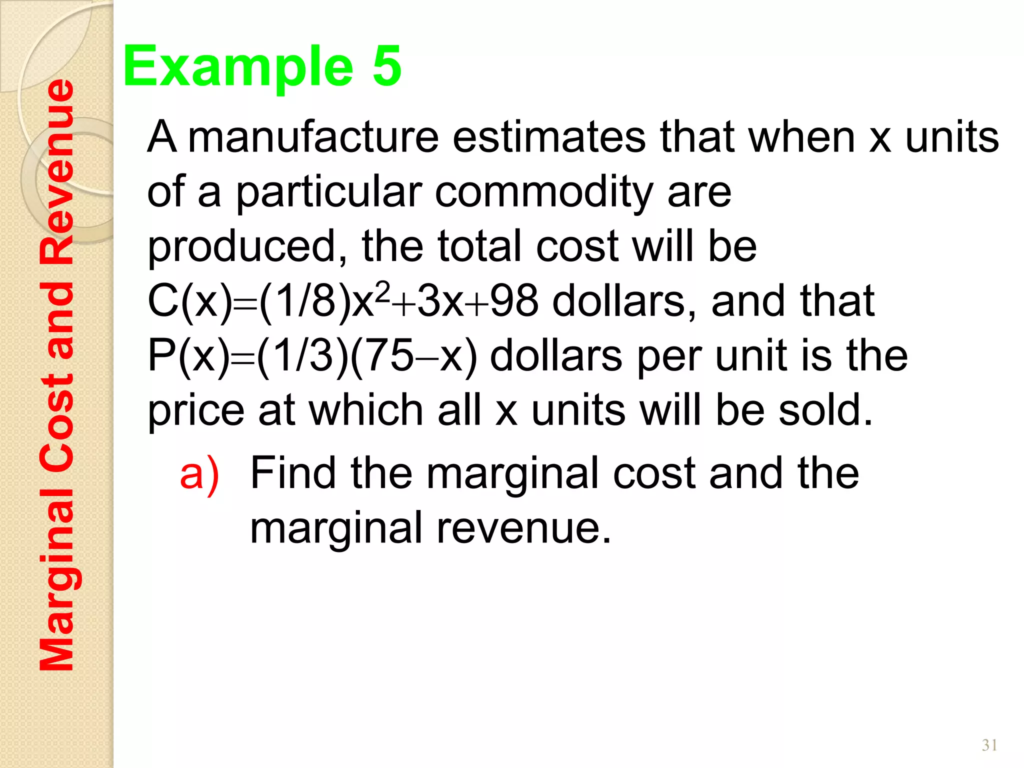 Marginal Cost and Revenue   Example 5
                            A manufacture estimates that when x units
                            of a particular commodity are
                            produced, the total cost will be
                            C(x) (1/8)x2 3x 98 dollars, and that
                            P(x) (1/3)(75 x) dollars per unit is the
                            price at which all x units will be sold.
                              a) Find the marginal cost and the
                                  marginal revenue.



                                                                    31
 