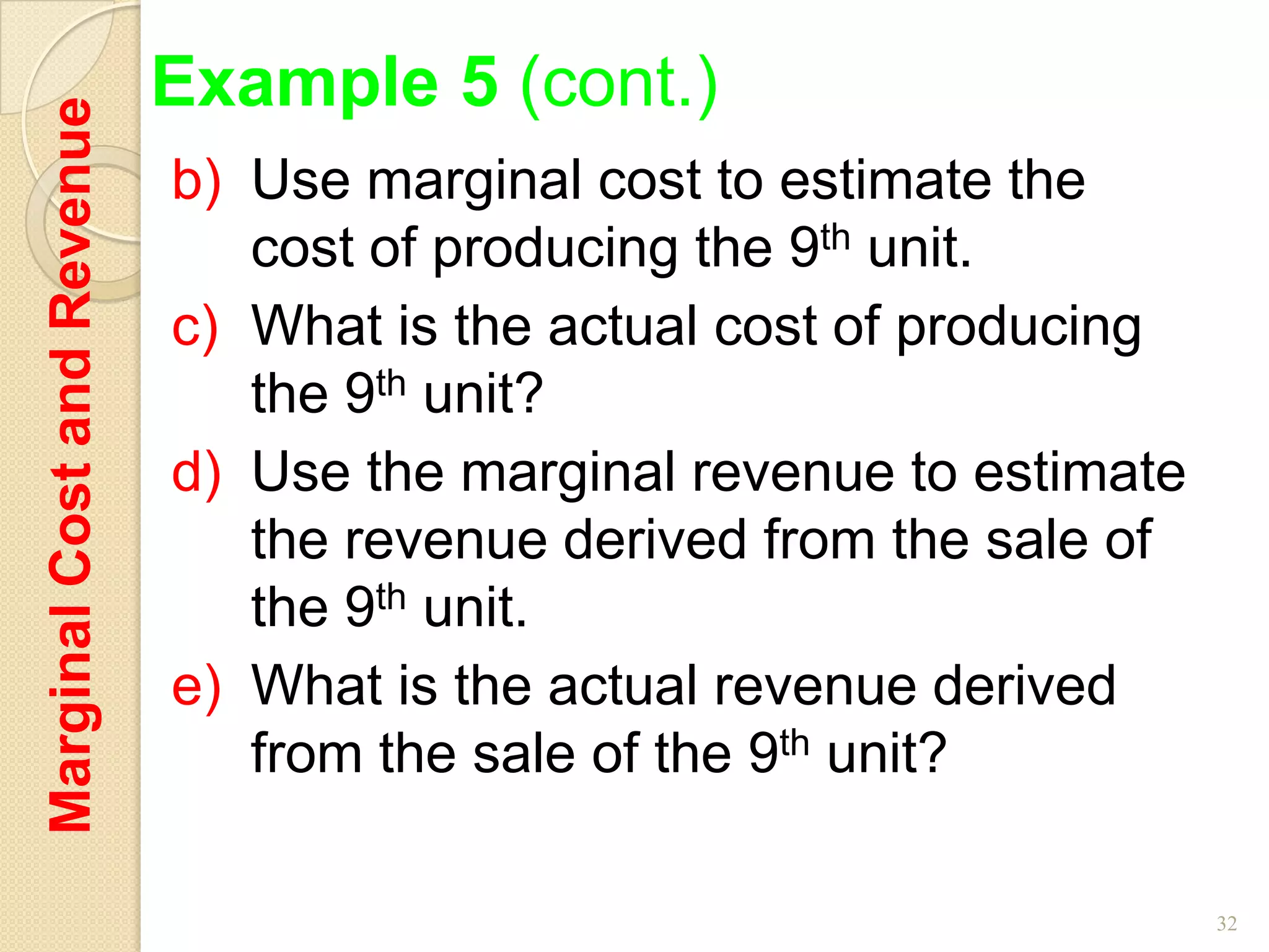 Marginal Cost and Revenue   Example 5 (cont.)
                            b) Use marginal cost to estimate the
                               cost of producing the 9th unit.
                            c) What is the actual cost of producing
                               the 9th unit?
                            d) Use the marginal revenue to estimate
                               the revenue derived from the sale of
                               the 9th unit.
                            e) What is the actual revenue derived
                               from the sale of the 9th unit?

                                                                      32
 