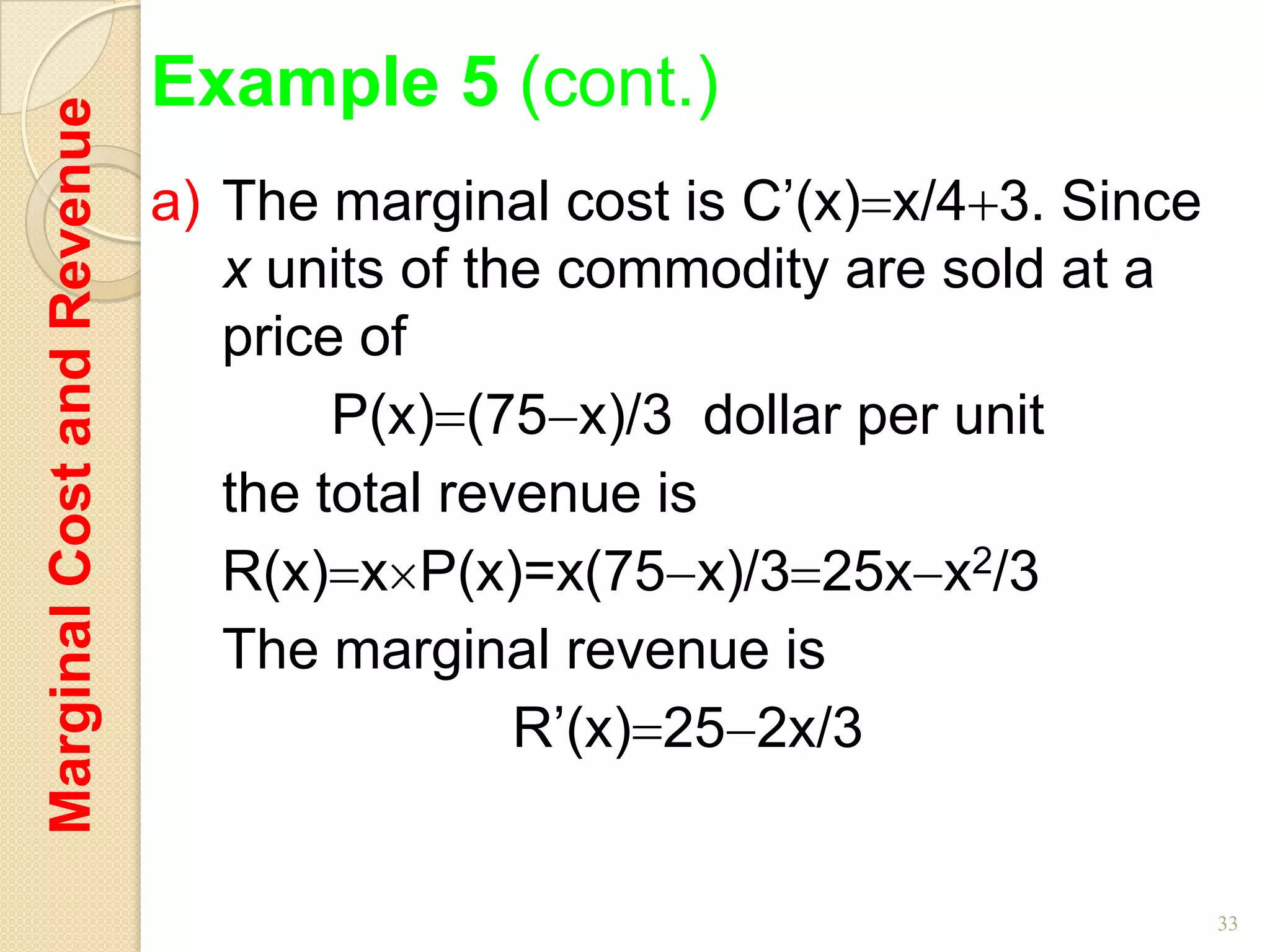 Marginal Cost and Revenue   Example 5 (cont.)
                            a) The marginal cost is C’(x) x/4 3. Since
                               x units of the commodity are sold at a
                               price of
                                    P(x) (75 x)/3 dollar per unit
                               the total revenue is
                               R(x) x P(x)=x(75 x)/3 25x x2/3
                               The marginal revenue is
                                            R’(x) 25 2x/3


                                                                         33
 