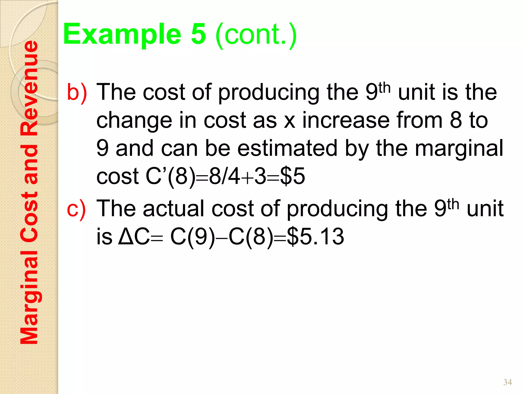 Marginal Cost and Revenue   Example 5 (cont.)
                            b) The cost of producing the 9th unit is the
                               change in cost as x increase from 8 to
                               9 and can be estimated by the marginal
                               cost C’(8) 8/4 3 $5
                            c) The actual cost of producing the 9th unit
                               is ΔC C(9) C(8) $5.13




                                                                       34
 