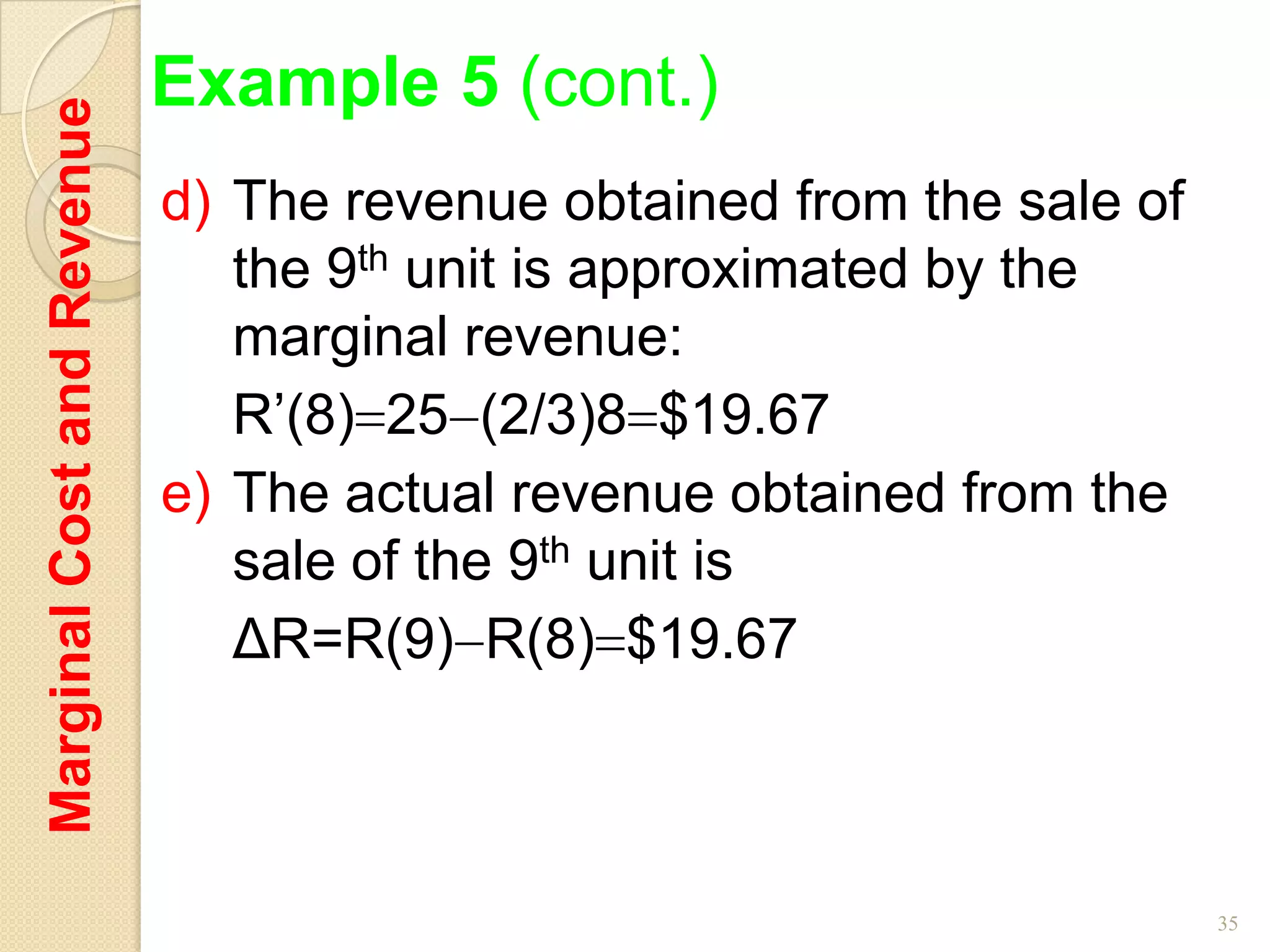 Marginal Cost and Revenue   Example 5 (cont.)
                            d) The revenue obtained from the sale of
                               the 9th unit is approximated by the
                               marginal revenue:
                               R’(8) 25 (2/3)8 $19.67
                            e) The actual revenue obtained from the
                               sale of the 9th unit is
                               ΔR=R(9) R(8) $19.67



                                                                       35
 