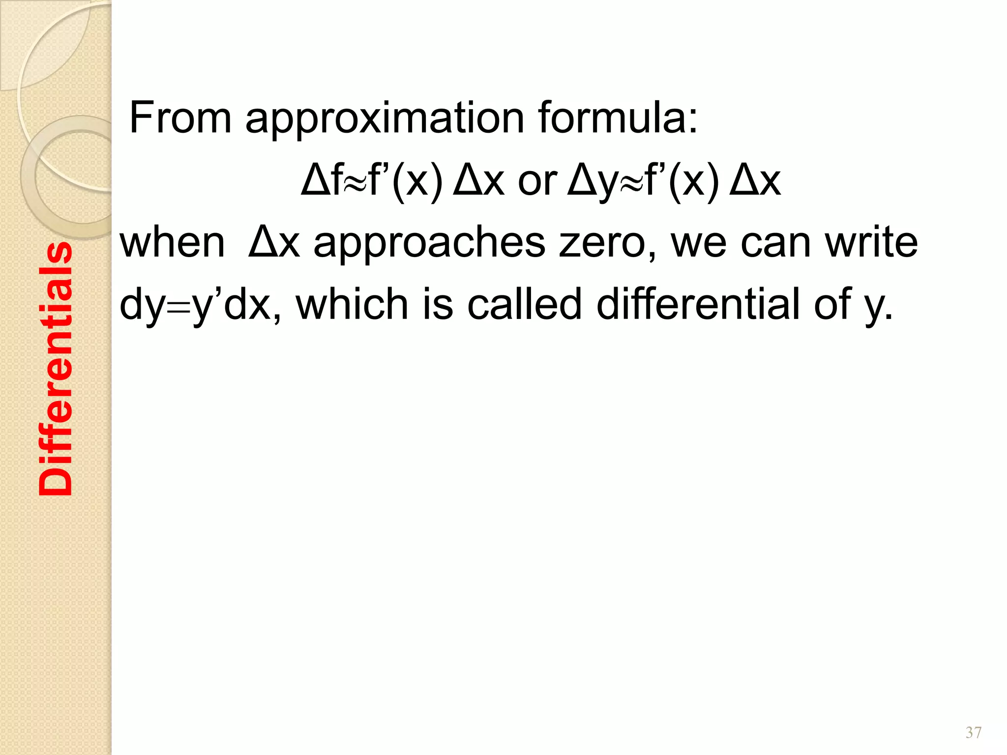 From approximation formula:
                         Δf f’(x) Δx or Δy f’(x) Δx
                when Δx approaches zero, we can write
Differentials




                dy y’dx, which is called differential of y.




                                                              37
 