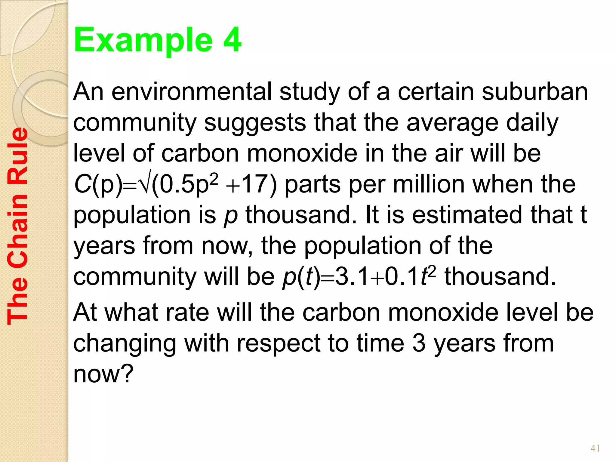 Example 4
                 An environmental study of a certain suburban
                 community suggests that the average daily
The Chain Rule



                 level of carbon monoxide in the air will be
                 C(p) (0.5p2 17) parts per million when the
                 population is p thousand. It is estimated that t
                 years from now, the population of the
                 community will be p(t) 3.1 0.1t2 thousand.
                 At what rate will the carbon monoxide level be
                 changing with respect to time 3 years from
                 now?

                                                                41
 