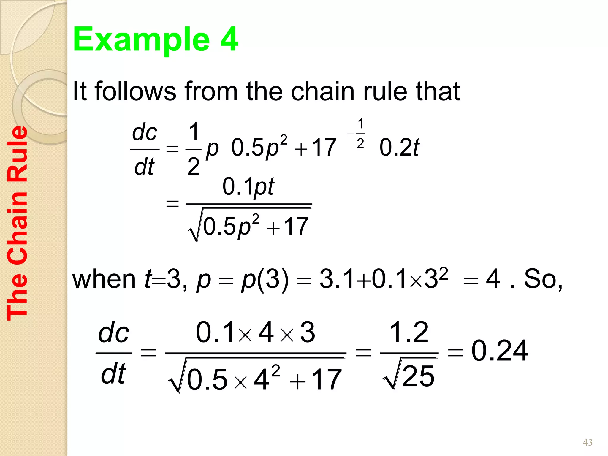 Example 4
                 It follows from the chain rule that
                                                1
                        dc   1
The Chain Rule



                                      2
                               p 0.5 p 17       2
                                                    0.2t
                        dt   2
                                0.1pt
                              0.5 p 2 17

                 when t 3, p     p(3)      3.1 0.1 32       4 . So,

                   dc        0.1 4 3                1.2
                                                           0.24
                   dt        0.5 4   2
                                           17         25

                                                                      43
 