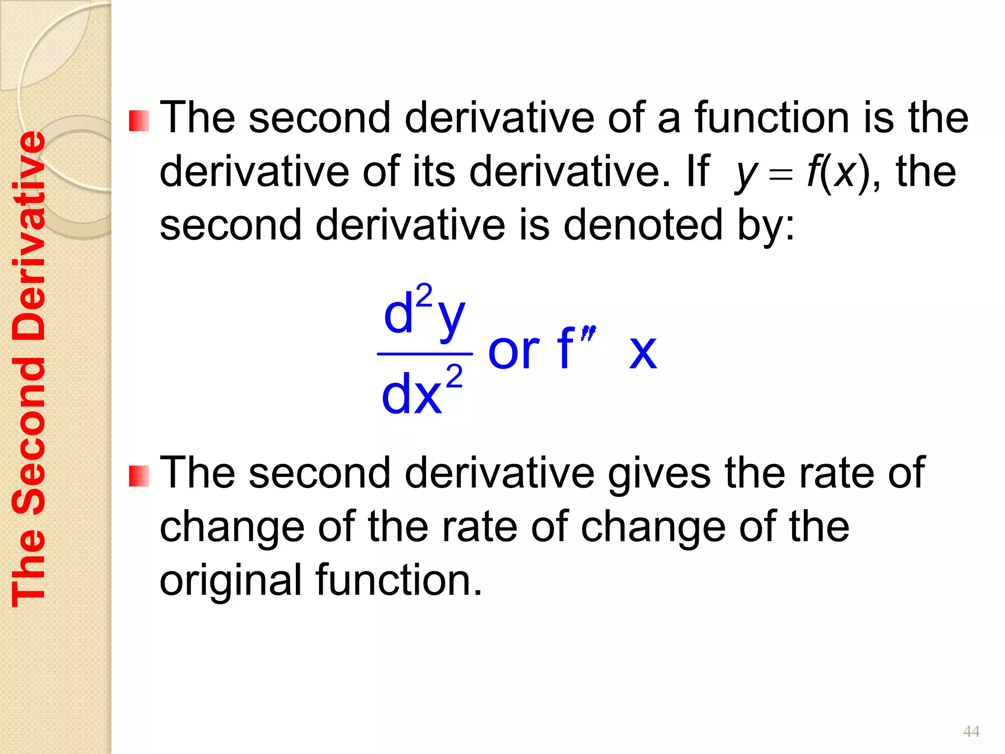 The second derivative of a function is the
The Second Derivative


                        derivative of its derivative. If y f(x), the
                        second derivative is denoted by:
                                     2
                                    dy
                                       2
                                         or f x
                                    dx
                        The second derivative gives the rate of
                        change of the rate of change of the
                        original function.


                                                                   44
 