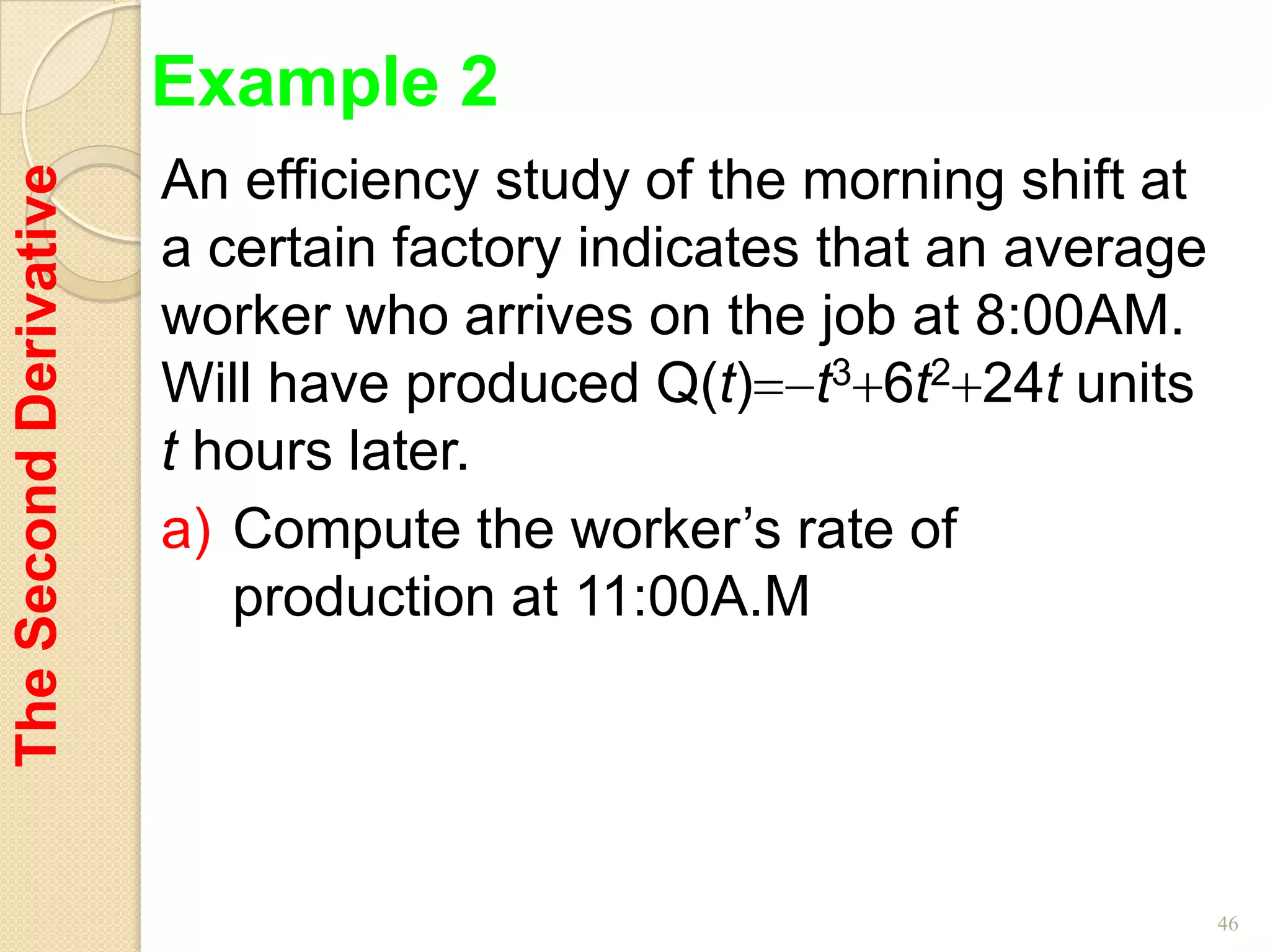 Example 2
                        An efficiency study of the morning shift at
The Second Derivative


                        a certain factory indicates that an average
                        worker who arrives on the job at 8:00AM.
                        Will have produced Q(t) t3 6t2 24t units
                        t hours later.
                        a) Compute the worker’s rate of
                           production at 11:00A.M




                                                                      46
 