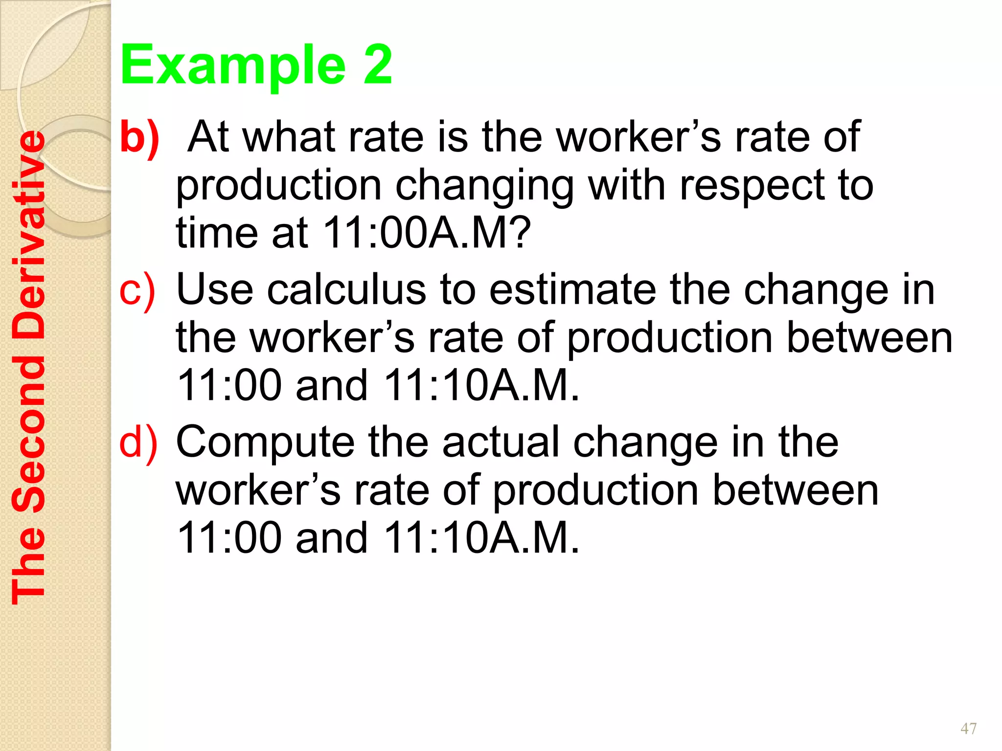 Example 2
                        b) At what rate is the worker’s rate of
The Second Derivative


                           production changing with respect to
                           time at 11:00A.M?
                        c) Use calculus to estimate the change in
                           the worker’s rate of production between
                           11:00 and 11:10A.M.
                        d) Compute the actual change in the
                           worker’s rate of production between
                           11:00 and 11:10A.M.



                                                                     47
 