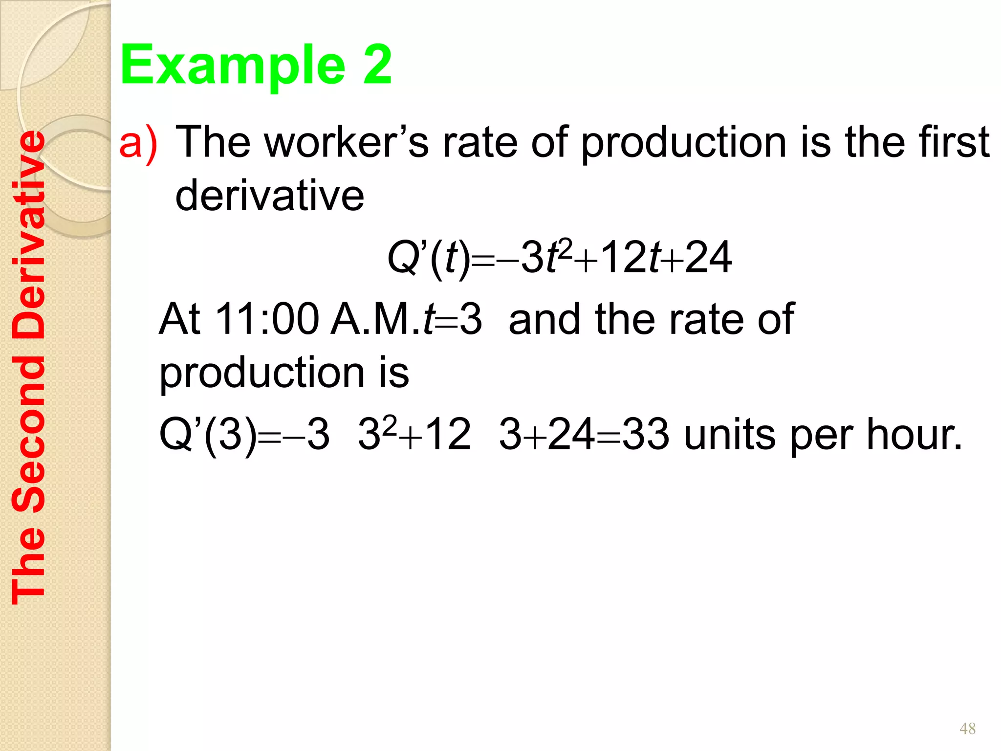 Example 2
                        a) The worker’s rate of production is the first
The Second Derivative


                           derivative
                                      Q’(t) 3t2 12t 24
                          At 11:00 A.M.t 3 and the rate of
                          production is
                          Q’(3) 3 32 12 3 24 33 units per hour.




                                                                     48
 