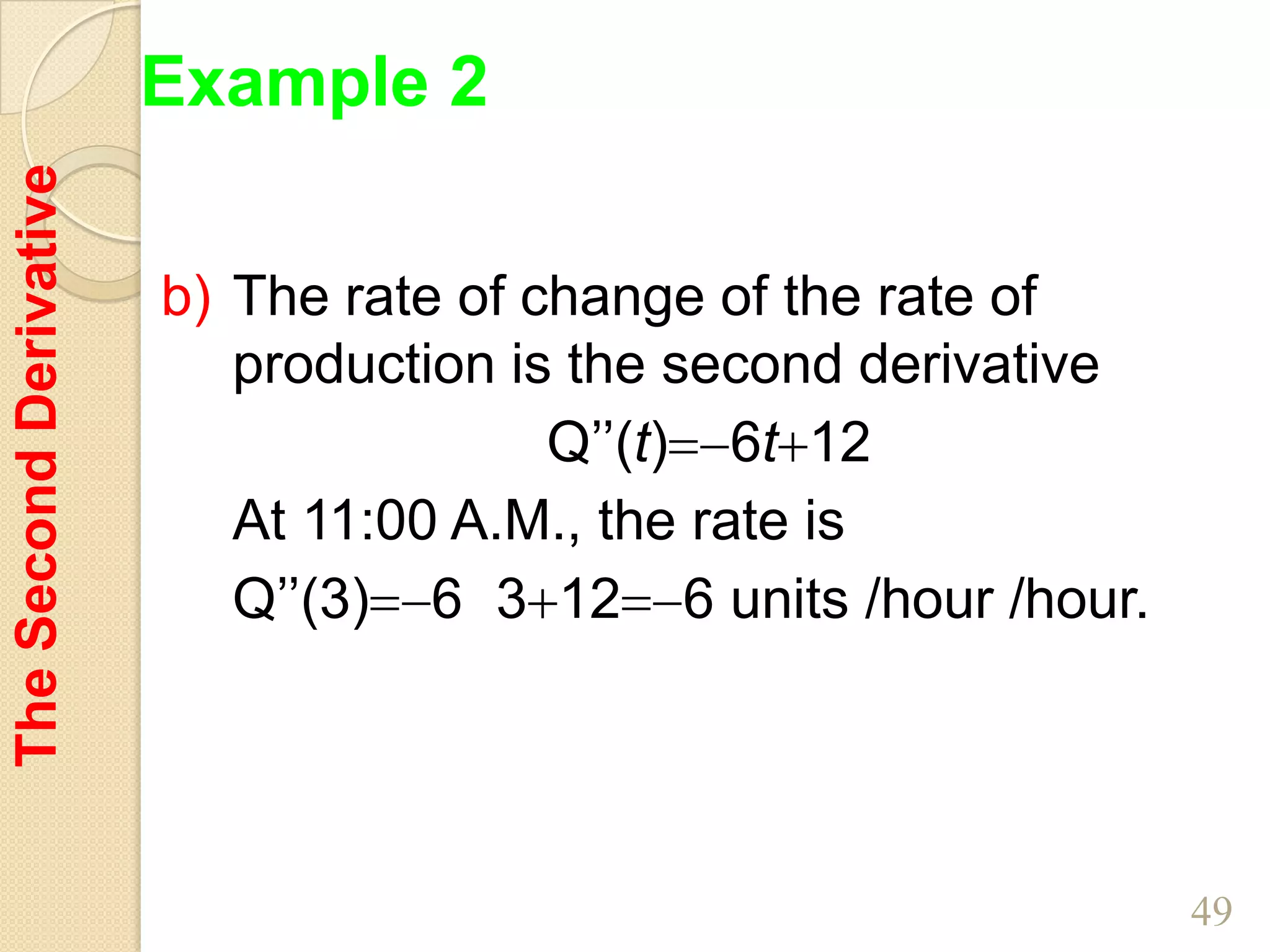 Example 2
The Second Derivative



                        b) The rate of change of the rate of
                           production is the second derivative
                                        Q’’(t) 6t 12
                           At 11:00 A.M., the rate is
                           Q’’(3) 6 3 12 6 units /hour /hour.




                                                                 49
 
