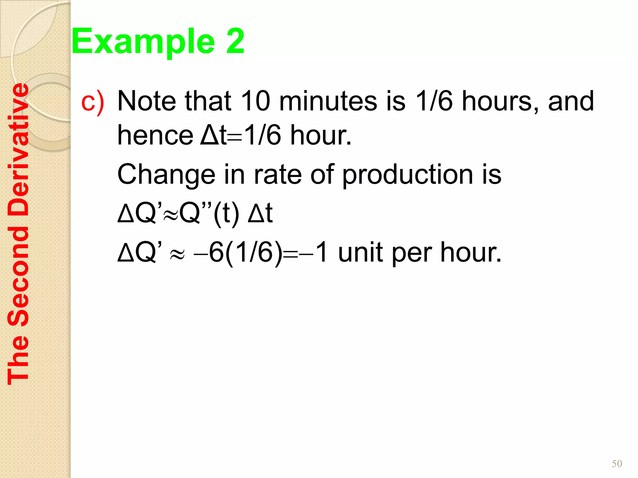 Example 2
The Second Derivative

                        c) Note that 10 minutes is 1/6 hours, and
                           hence Δt 1/6 hour.
                           Change in rate of production is
                           ΔQ’ Q’’(t) Δt
                           ΔQ’    6(1/6) 1 unit per hour.




                                                                    50
 