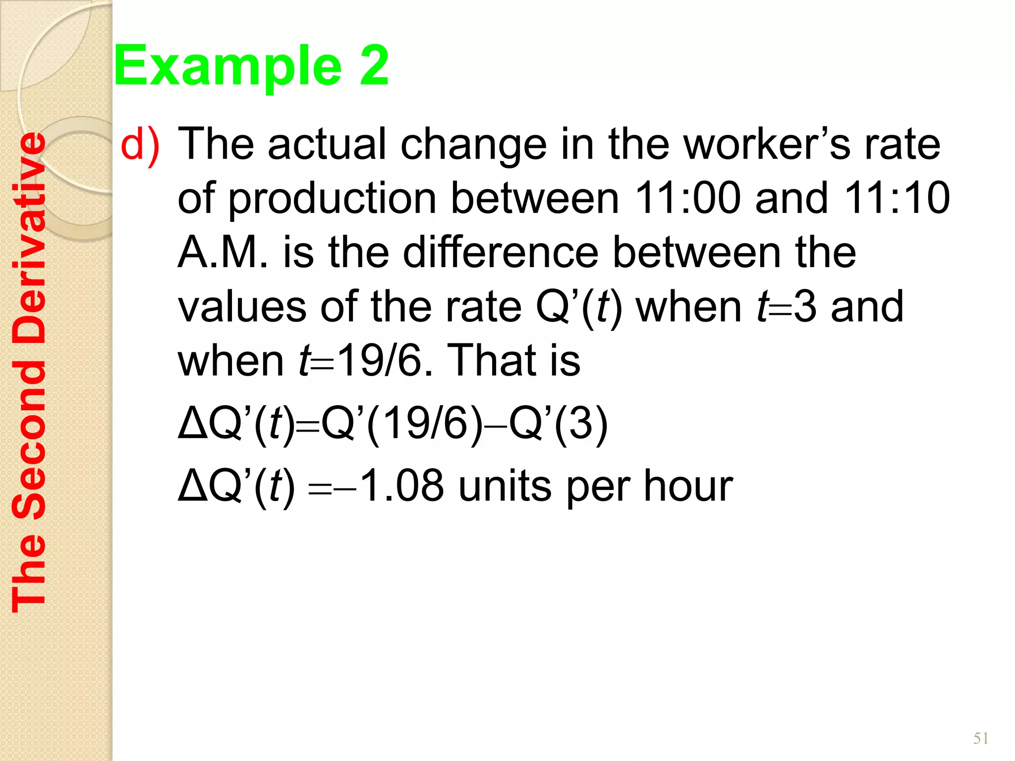 Example 2
                        d) The actual change in the worker’s rate
The Second Derivative


                           of production between 11:00 and 11:10
                           A.M. is the difference between the
                           values of the rate Q’(t) when t 3 and
                           when t 19/6. That is
                           ΔQ’(t) Q’(19/6) Q’(3)
                           ΔQ’(t) 1.08 units per hour




                                                                    51
 