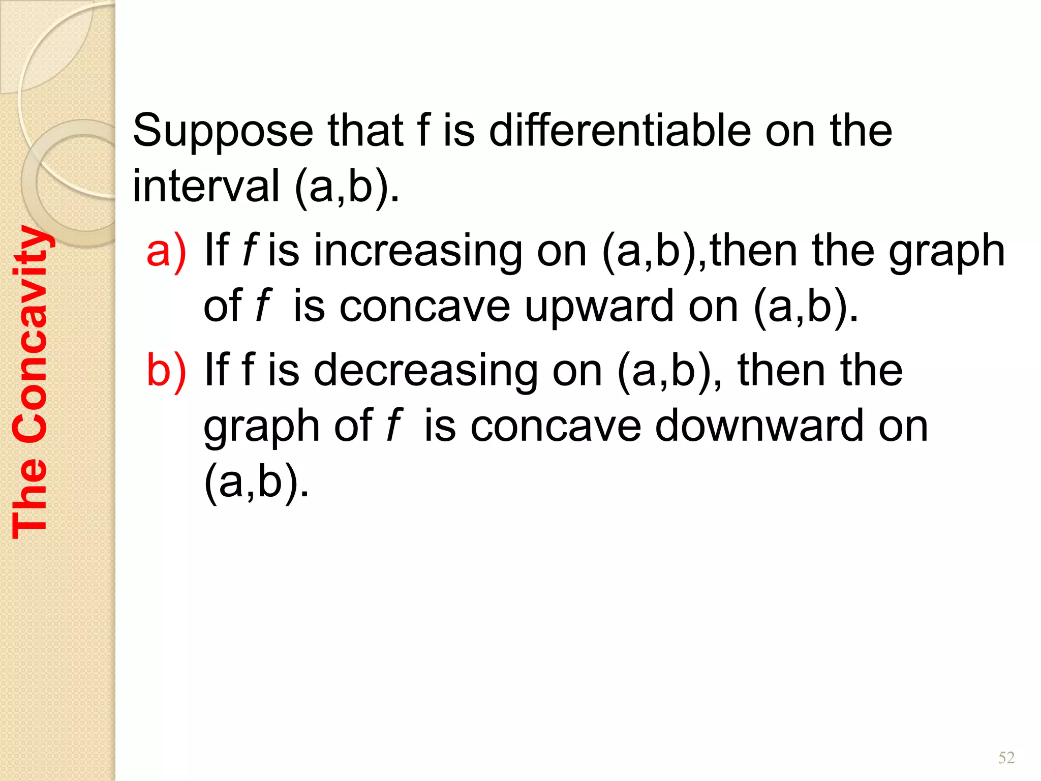 Suppose that f is differentiable on the
                interval (a,b).
The Concavity



                 a) If f is increasing on (a,b),then the graph
                    of f is concave upward on (a,b).
                 b) If f is decreasing on (a,b), then the
                    graph of f is concave downward on
                    (a,b).




                                                             52
 