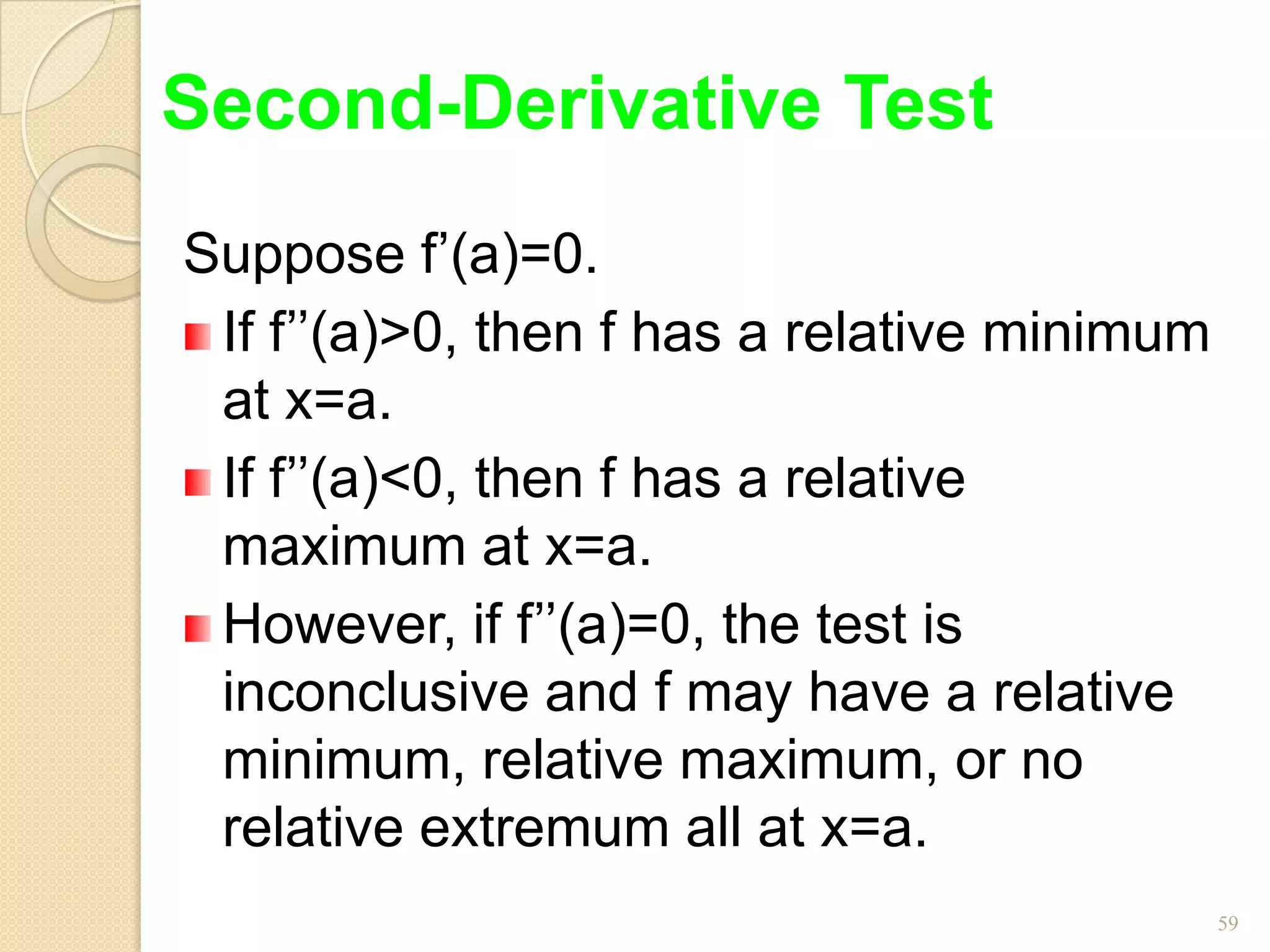 Second-Derivative Test
Suppose f’(a)=0.
 If f’’(a)>0, then f has a relative minimum
 at x=a.
 If f’’(a)<0, then f has a relative
 maximum at x=a.
 However, if f’’(a)=0, the test is
 inconclusive and f may have a relative
 minimum, relative maximum, or no
 relative extremum all at x=a.
                                              59
 