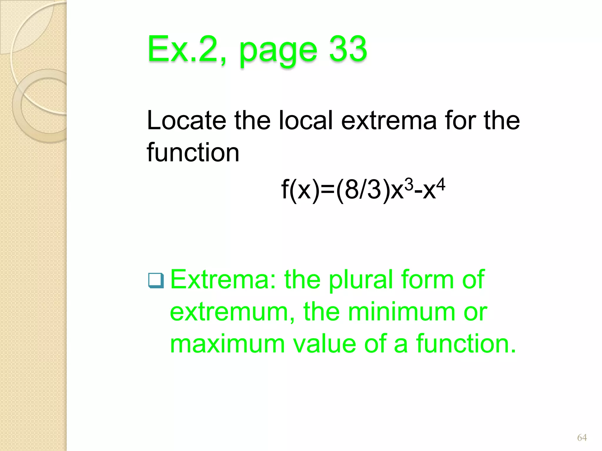 Ex.2, page 33
Locate the local extrema for the
function
           f(x)=(8/3)x3-x4


 Extrema:
         the plural form of
 extremum, the minimum or
 maximum value of a function.


                                   64
 