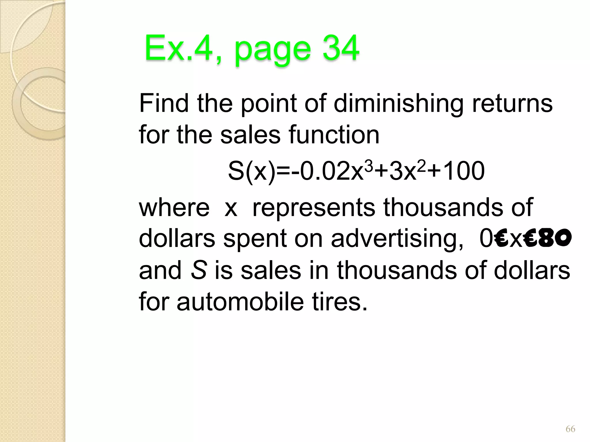 Ex.4, page 34
Find the point of diminishing returns
for the sales function
         S(x)=-0.02x3+3x2+100
where x represents thousands of
dollars spent on advertising, 0£x£80
and S is sales in thousands of dollars
for automobile tires.



                                     66
 