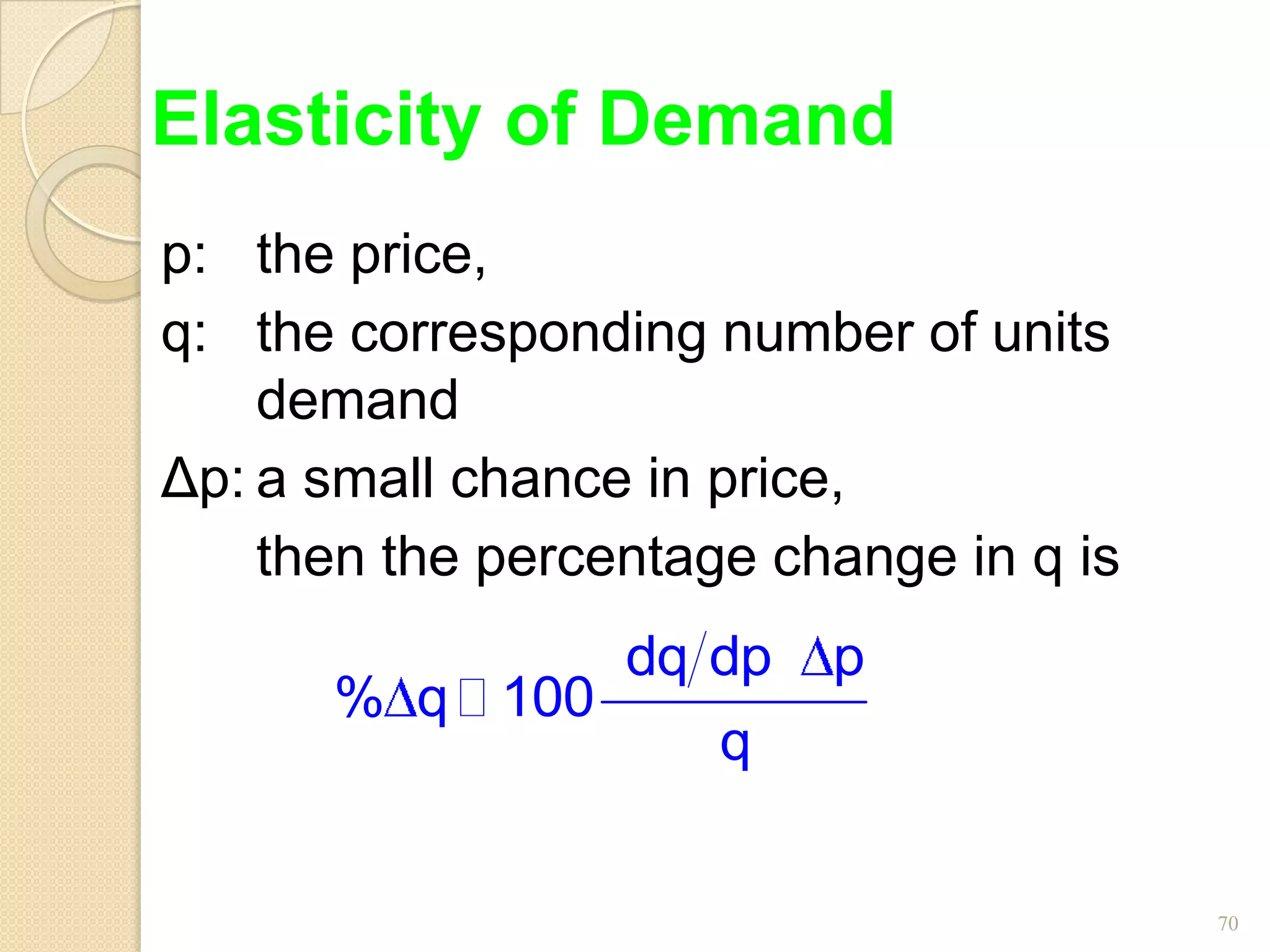 Elasticity of Demand
p: the price,
q: the corresponding number of units
    demand
Δp: a small chance in price,
    then the percentage change in q is
                  dq dp   p
      % q  100
                      q


                                         70
 
