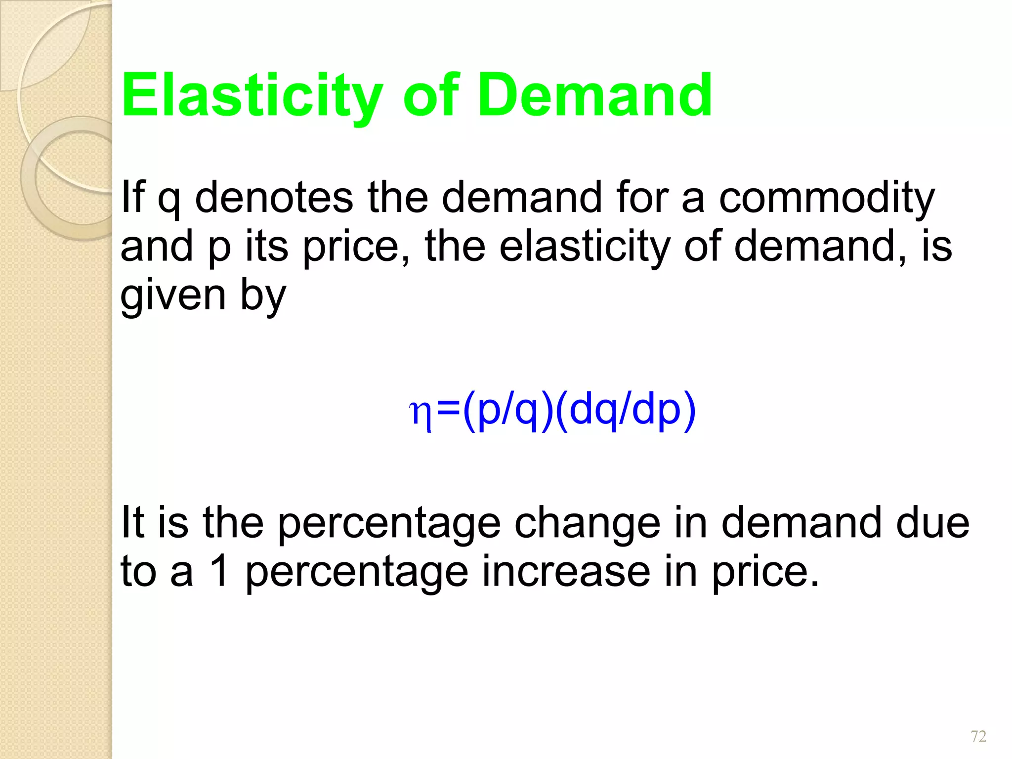 Elasticity of Demand
If q denotes the demand for a commodity
and p its price, the elasticity of demand, is
given by

                 =(p/q)(dq/dp)

It is the percentage change in demand due
to a 1 percentage increase in price.


                                                72
 