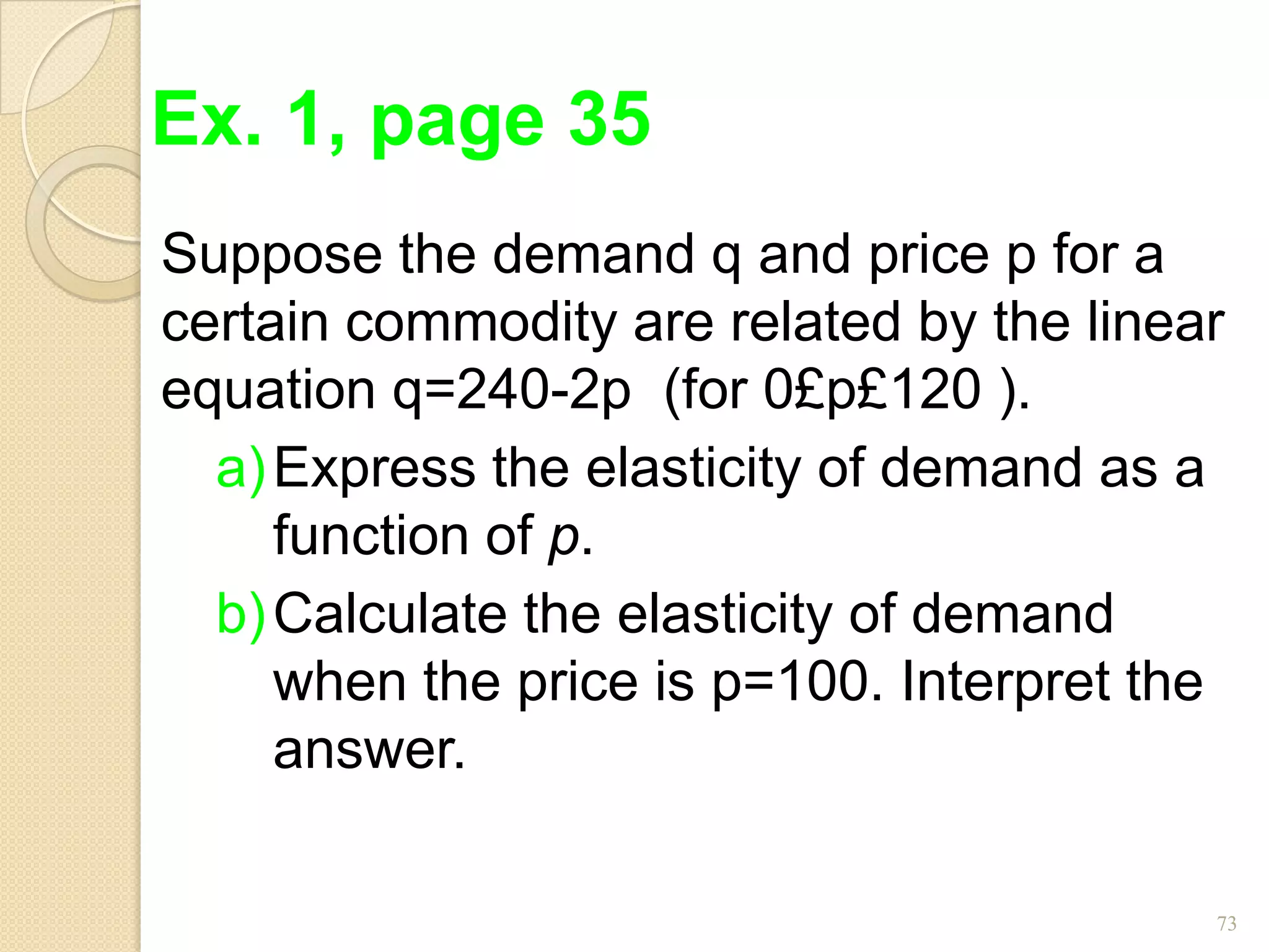 Ex. 1, page 35
Suppose the demand q and price p for a
certain commodity are related by the linear
equation q=240-2p (for 0£p£120 ).
  a) Express the elasticity of demand as a
     function of p.
  b) Calculate the elasticity of demand
     when the price is p=100. Interpret the
     answer.

                                          73
 