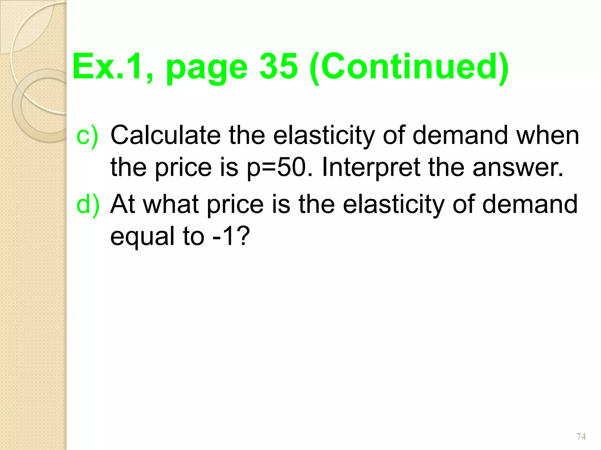 Ex.1, page 35 (Continued)
c) Calculate the elasticity of demand when
   the price is p=50. Interpret the answer.
d) At what price is the elasticity of demand
   equal to -1?




                                           74
 