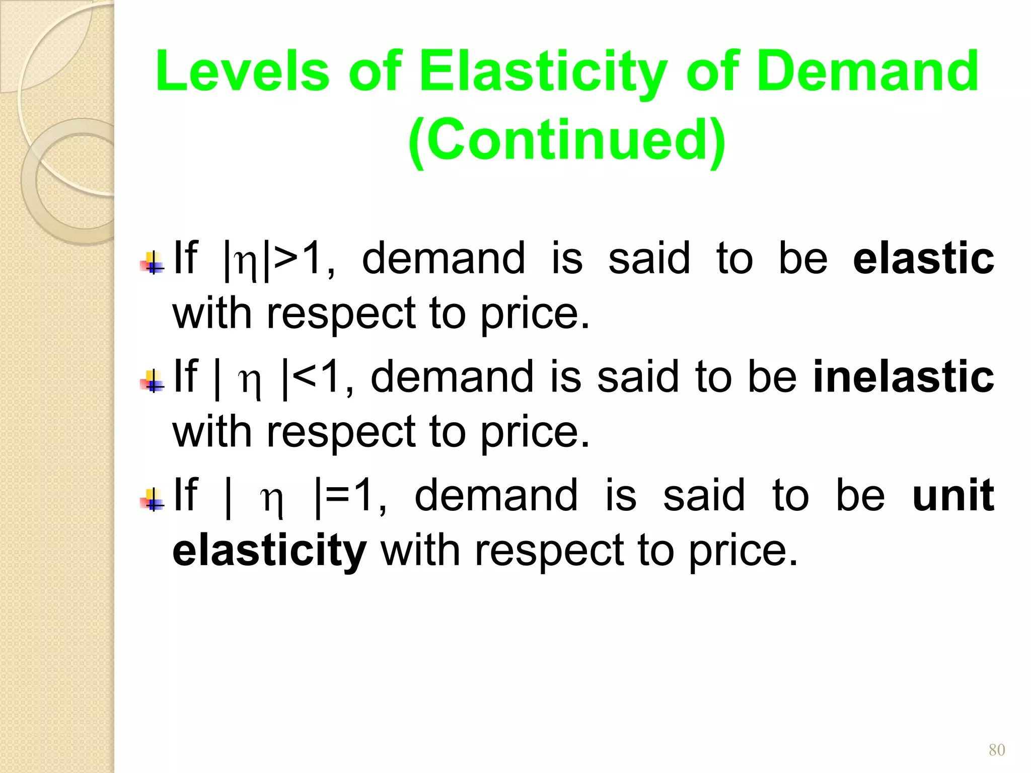 Levels of Elasticity of Demand
         (Continued)

If | |>1, demand is said to be elastic
with respect to price.
If | |<1, demand is said to be inelastic
with respect to price.
If |   |=1, demand is said to be unit
elasticity with respect to price.



                                       80
 