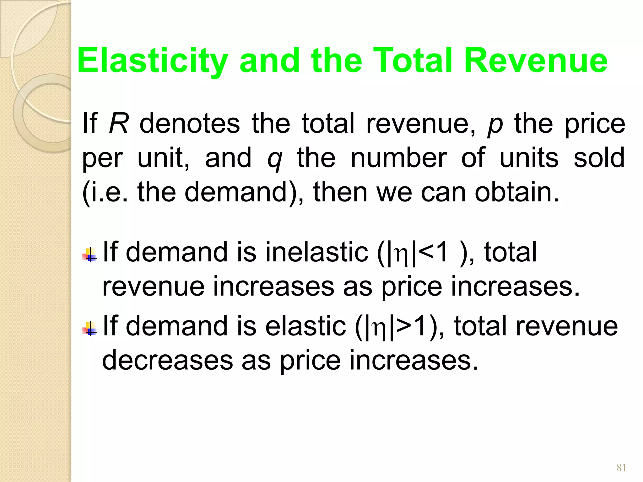 Elasticity and the Total Revenue
If R denotes the total revenue, p the price
per unit, and q the number of units sold
(i.e. the demand), then we can obtain.

 If demand is inelastic (| |<1 ), total
 revenue increases as price increases.
 If demand is elastic (| |>1), total revenue
 decreases as price increases.


                                           81
 