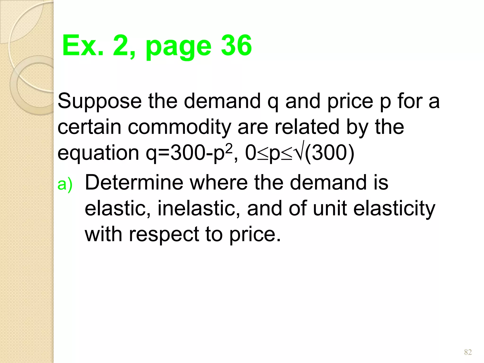 Ex. 2, page 36
Suppose the demand q and price p for a
certain commodity are related by the
equation q=300-p2, 0 p (300)
a) Determine where the demand is
   elastic, inelastic, and of unit elasticity
   with respect to price.




                                                82
 