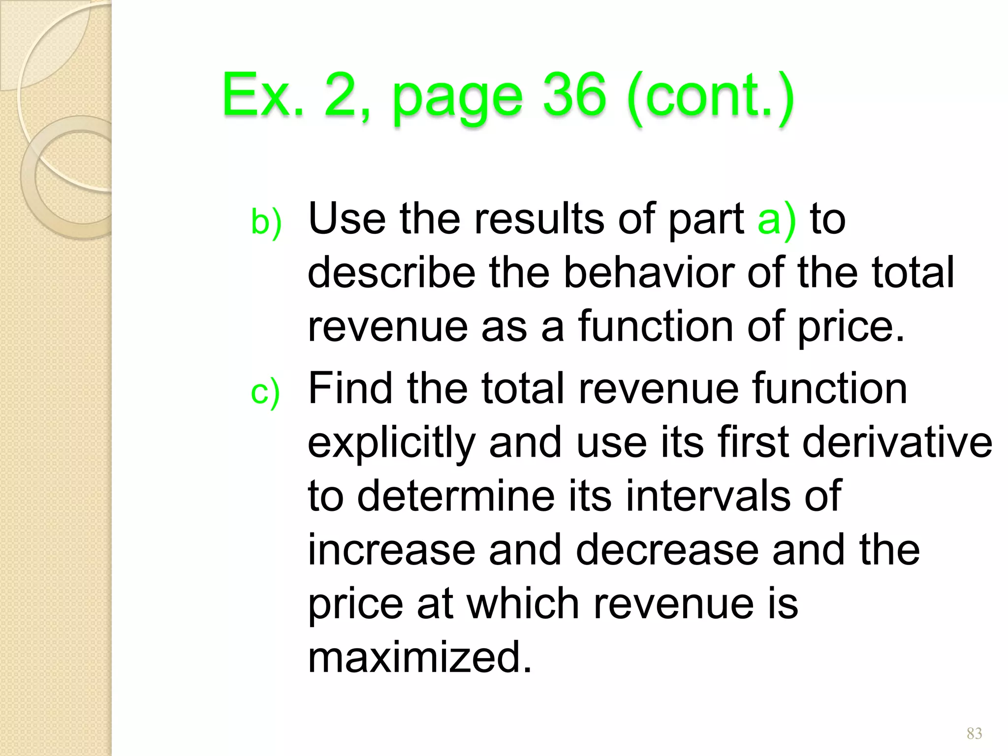 Ex. 2, page 36 (cont.)
 b)   Use the results of part a) to
      describe the behavior of the total
      revenue as a function of price.
 c)   Find the total revenue function
      explicitly and use its first derivative
      to determine its intervals of
      increase and decrease and the
      price at which revenue is
      maximized.
                                           83
 