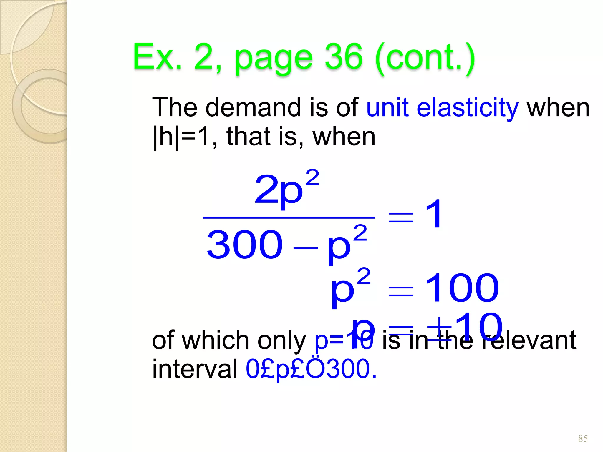 Ex. 2, page 36 (cont.)
 The demand is of unit elasticity when
 |h|=1, that is, when
              2
          2p
                  2
                        1
     300 p
                  2
                p       100
                 p         10
 of which only p=10 is in the relevant
 interval 0£p£Ö300.

                                         85
 