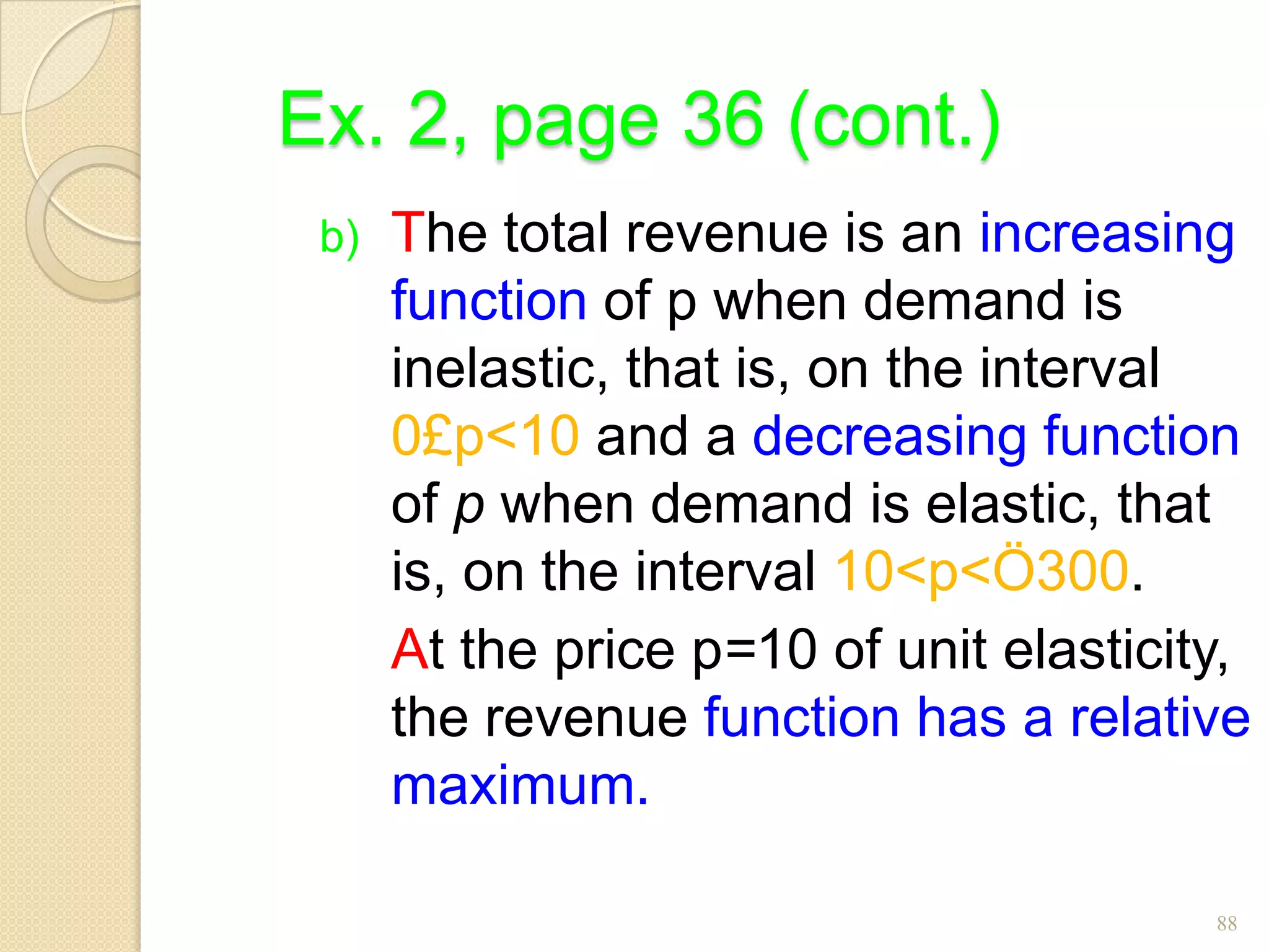 Ex. 2, page 36 (cont.)
 b)   The total revenue is an increasing
      function of p when demand is
      inelastic, that is, on the interval
      0£p<10 and a decreasing function
      of p when demand is elastic, that
      is, on the interval 10<p<Ö300.
      At the price p=10 of unit elasticity,
      the revenue function has a relative
      maximum.

                                         88
 
