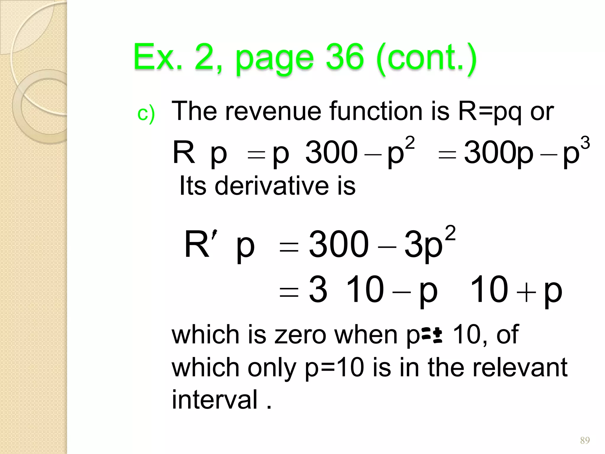Ex. 2, page 36 (cont.)
c)   The revenue function is R=pq or
                         2                3
     R p     p 300 p             300p p
     Its derivative is
                             2
      R p        300 3p
                 3 10 p 10 p
     which is zero when p=± 10, of
     which only p=10 is in the relevant
     interval .
                                          89
 