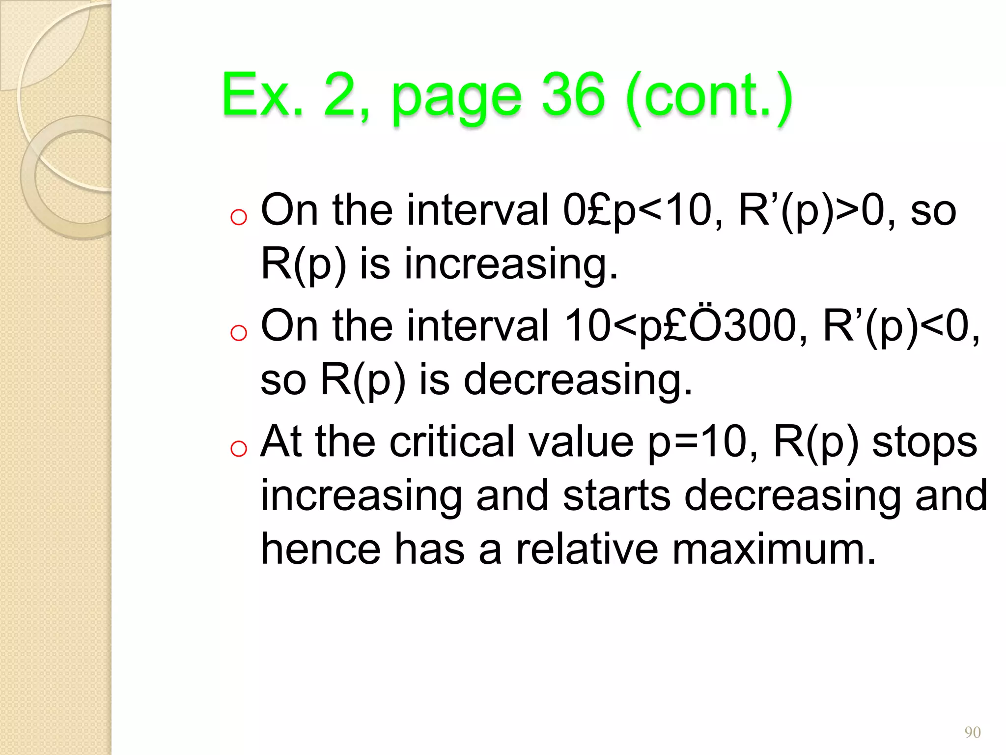 Ex. 2, page 36 (cont.)
o On  the interval 0£p<10, R’(p)>0, so
  R(p) is increasing.
o On the interval 10<p£Ö300, R’(p)<0,
  so R(p) is decreasing.
o At the critical value p=10, R(p) stops
  increasing and starts decreasing and
  hence has a relative maximum.


                                      90
 