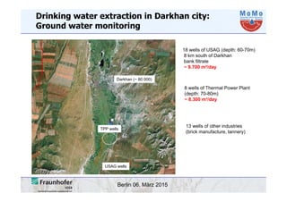 Berlin 06. März 2015
Drinking water extraction in Darkhan city:
Ground water monitoring
18 wells of USAG (depth: 60-70m)
8 km south of Darkhan
bank filtrate
~ 9.700 m³/day
8 wells of Thermal Power Plant
(depth: 70-80m)
~ 8.300 m³/day
13 wells of other industries
(brick manufacture, tannery)
USAG wells
TPP wells
Darkhan (~ 80 000)
 
