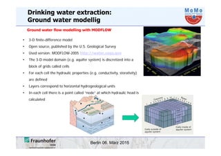 Berlin 06. März 2015
• 3-D finite-difference model
• Open source, published by the U.S. Geological Survey
• Used version: MODFLOW-2005 http://water.usgs.gov
• The 3-D model domain (e.g. aquifer system) is discretized into a
block of grids called cells
• For each cell the hydraulic properties (e.g. conductivity, storativity)
are defined
• Layers correspond to horizontal hydrogeological units
• In each cell there is a point called “node” at which hydraulic head is
calculated
Ground water flow modelling with MODFLOW
Drinking water extraction:
Ground water modellig
 
