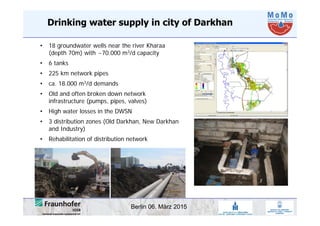 Berlin 06. März 2015
Drinking water supply in city of Darkhan
• 18 groundwater wells near the river Kharaa
(depth 70m) with ~70.000 m3/d capacity
• 6 tanks
• 225 km network pipes
• ca. 18.000 m3/d demands
• Old and often broken down network
infrastructure (pumps, pipes, valves)
• High water losses in the DWSN
• 3 distribution zones (Old Darkhan, New Darkhan
and Industry)
• Rehabilitation of distribution network
 