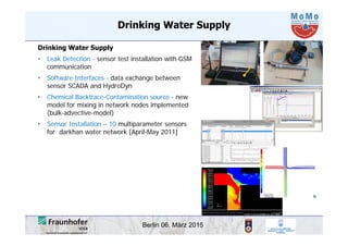 Berlin 06. März 2015
Drinking Water Supply
• Leak Detection - sensor test installation with GSM
communication
• Software Interfaces - data exchange between
sensor SCADA and HydroDyn
• Chemical Backtrace-Contamination source - new
model for mixing in network nodes implemented
(bulk-advective-model)
• Sensor Installation – 10 multiparameter sensors
for darkhan water network [April-May 2011]
Drinking Water Supply
 