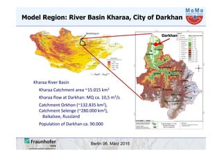 Berlin 06. März 2015
Model Region: River Basin Kharaa, City of Darkhan
Kharaa River Basin 
Kharaa Catchment area ~15.015 km2
Kharaa flow at Darkhan: MQ ca. 10,5 m3/s
Catchment Orkhon (~132.835 km2), 
Catchment Selenge (~280.000 km2), 
Baikalsee, Russland
Population of Darkhan ca. 90.000 
Darkhan
 