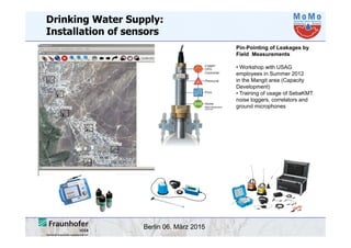 Berlin 06. März 2015
Drinking Water Supply:
Installation of sensors
Pin-Pointing of Leakages by
Field Measurements
• Workshop with USAG
employees in Summer 2012
in the Mangit area (Capacity
Development)
• Training of usage of SebaKMT
noise loggers, correlators and
ground microphones
 