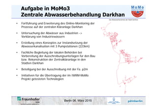 Berlin 06. März 2015
Aufgabe in MoMo3
Zentrale Abwasserbehandlung Darkhan
• Fortführung und Erweiterung des Online-Monitoring der
Prozesse auf der zentralen Kläranlage Darkhan
• Untersuchung der Abwässer aus Industrien ->
Vorklärung von Industriewässern
• Erstellung eines Konzeptes zur Instandsetzung der
Abwasserkanalisation mit 3 Pumpstationen (223km)
• Fachliche Begleitung der lokalen Behörden bei
Vorbereitung der Ausschreibungsunterlagen für den Bau
bzw. Rekonstruktion der Zentralkläranlage in den
Städten Darkhan
• Beteiligung bei der Ausschreibung mit der Fa. p2m
• Initiativen für die Übertragung der im IWRM-MoMo
Projekt getesteten Technologien
 
