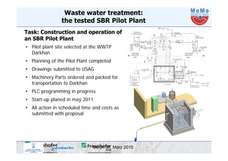 Berlin 06. März 2015
Waste water treatment:
the tested SBR Pilot Plant
Task: Construction and operation of
an SBR Pilot Plant
• Pilot plant site selected at the WWTP
Darkhan
• Planning of the Pilot Plant completed
• Drawings submitted to USAG
• Machinery Parts ordered and packed for
transportation to Darkhan
• PLC programming in progress
• Start-up planed in may 2011
• All action in scheduled time and costs as
submitted with proposal
 