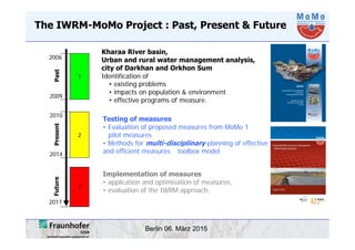 Berlin 06. März 2015
The IWRM-MoMo Project : Past, Present & Future
Kharaa River basin,
Urban and rural water management analysis,
city of Darkhan and Orkhon Sum
Identification of
Testing of measures
• Evaluation of proposed measures from MoMo 1
pilot measures
• Methods for multi-disciplinary planning of effective
and efficient measures toolbox model
Implementation of measures
• application and optimisation of measures,
• evaluation of the IWRM approach.
• existing problems
• impacts on population & environment
• effective programs of measure.
1
2006
2009
2017
2010
2014
2
3
PastPresentFuture
 